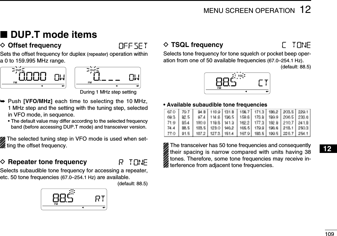 10912MENU SCREEN OPERATION12345678910111213141516171819N DUP.T mode itemsD Offset frequency Sets the offset frequency for duplex (repeater) operation within a 0 to 159.995 MHz range.During 1 MHz step setting±  Push  [VFO/MHz] each time to selecting the 10 MHz, 1 MHz step and the setting with the tuning step, selected in VFO mode, in sequence. •  The default value may differ according to the selected frequency band (before accessing DUP.T mode) and transceiver version.  The selected tuning step in VFO mode is used when set-ting the offset frequency.D Repeater tone frequency Selects subaudible tone frequency for accessing a repeater, etc. 50 tone frequencies (67.0–254.1 Hz) are available.(default: 88.5)D TSQL frequency Selects tone frequency for tone squelch or pocket beep oper-ation from one of 50 available frequencies (67.0–254.1 Hz).(default: 88.5)• Available subaudible tone frequencies   The transceiver has 50 tone frequencies and consequently their spacing is narrow compared with units having 38 tones. Therefore, some tone frequencies may receive in-terference from adjacent tone frequencies.