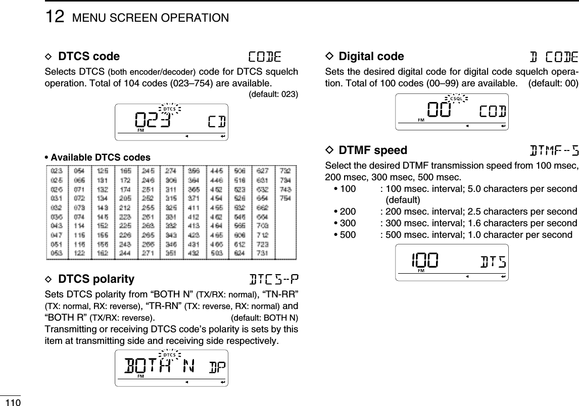 11012 MENU SCREEN OPERATIOND DTCS code Selects DTCS (both encoder/decoder) code for DTCS squelch operation. Total of 104 codes (023–754) are available.(default: 023)• Available DTCS codesD DTCS polarity Sets DTCS polarity from “BOTH N” (TX/RX: normal), “TN-RR” (TX: normal, RX: reverse), “TR-RN” (TX: reverse, RX: normal) and “BOTH R” (TX/RX: reverse).  (default: BOTH N)Transmitting or receiving DTCS code’s polarity is sets by this item at transmitting side and receiving side respectively.D Digital code Sets the desired digital code for digital code squelch opera-tion. Total of 100 codes (00–99) are available.  (default: 00)D DTMF speed Select the desired DTMF transmission speed from 100 msec, 200 msec, 300 msec, 500 msec.• 100  :  100 msec. interval; 5.0 characters per second (default)• 200  : 200 msec. interval; 2.5 characters per second• 300  : 300 msec. interval; 1.6 characters per second• 500  : 500 msec. interval; 1.0 character per second