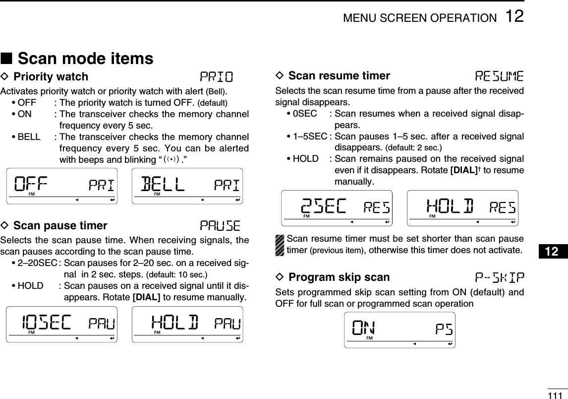 11112MENU SCREEN OPERATION12345678910111213141516171819N Scan mode itemsD Priority watch Activates priority watch or priority watch with alert (Bell).• OFF  : The priority watch is turned OFF. (default)• ON  :  The transceiver checks the memory channel frequency every 5 sec.• BELL  :  The transceiver checks the memory channel frequency every 5 sec. You can be alerted with beeps and blinking “S.”D Scan pause timer Selects the scan pause time. When receiving signals, the scan pauses according to the scan pause time.• 2–20SEC :  Scan pauses for 2–20 sec. on a received sig-nal  in 2 sec. steps. (default: 10 sec.)• HOLD    :  Scan pauses on a received signal until it dis-appears. Rotate [DIAL] to resume manually.D Scan resume timer Selects the scan resume time from a pause after the received signal disappears.• 0SEC  :  Scan resumes when a received signal disap-pears.• 1–5SEC :  Scan pauses 1–5 sec. after a received signal disappears. (default: 2 sec.)• HOLD  :  Scan remains paused on the received signal even if it disappears. Rotate [DIAL]† to resume manually.  Scan resume timer must be set shorter than scan pause timer (previous item), otherwise this timer does not activate.D Program skip scan Sets programmed skip scan setting from ON (default) and OFF for full scan or programmed scan operation