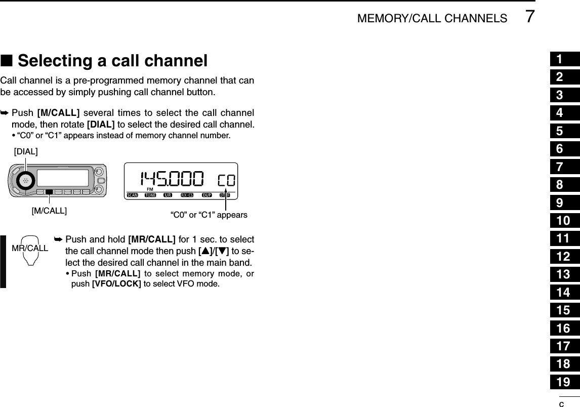 c123456789101112131415161718197MEMORY/CALL CHANNELSN Selecting a call channelCall channel is a pre-programmed memory channel that can be accessed by simply pushing call channel button.±  Push [M/CALL] several times to select the call channel mode, then rotate [DIAL] to select the desired call channel.•  “C0” or “C1” appears instead of memory channel number.±  Push and hold [MR/CALL] for 1 sec. to select the call channel mode then push [Y]/[Z] to se-lect the desired call channel in the main band. •  Push  [MR/CALL] to select memory mode, or push [VFO/LOCK] to select VFO mode.“C0” or “C1” appears[DIAL][M/CALL]MR/CALL