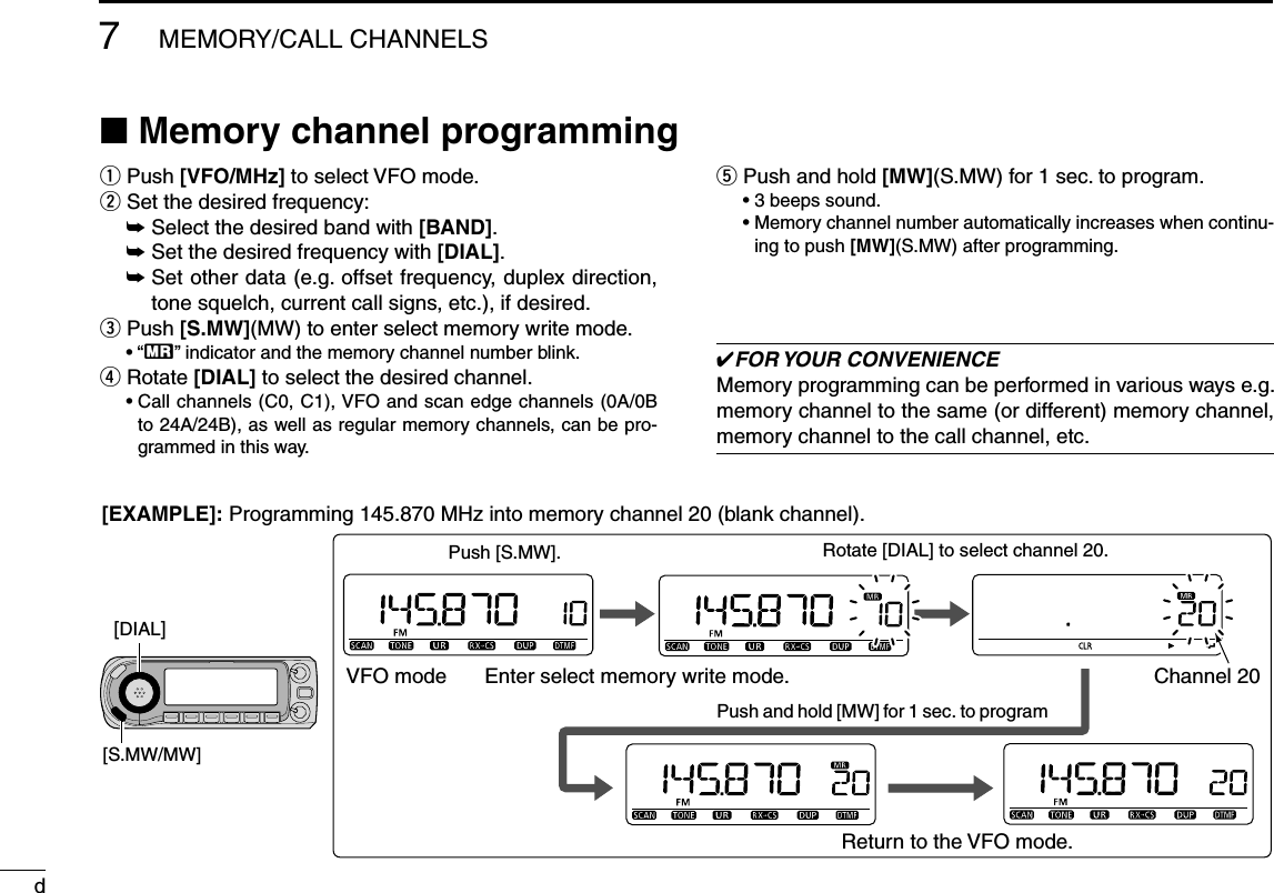 d7MEMORY/CALL CHANNELSN Memory channel programmingq  Push [VFO/MHz] to select VFO mode. w  Set the desired frequency: ±  Select the desired band with [BAND].± Set the desired frequency with [DIAL].±  Set other data (e.g. offset frequency, duplex direction, tone squelch, current call signs, etc.), if desired.e  Push [S.MW](MW) to enter select memory write mode.• “X” indicator and the memory channel number blink.r  Rotate [DIAL] to select the desired channel.•  Call channels (C0, C1), VFO and scan edge channels (0A/0B to 24A/24B), as well as regular memory channels, can be pro-grammed in this way.t  Push and hold [MW](S.MW) for 1 sec. to program.• 3 beeps sound.•  Memory channel number automatically increases when continu-ing to push [MW](S.MW) after programming.FOR YOUR  CONVENIENCEMemory programming can be performed in various ways e.g. memory channel to the same (or different) memory channel, memory channel to the call channel, etc.Push and hold [MW] for 1 sec. to program[DIAL][S.MW/MW]Rotate [DIAL] to select channel 20.VFO mode Enter select memory write mode.Push [S.MW].Channel 20Return to the VFO mode.[EXAMPLE]: Programming 145.870 MHz into memory channel 20 (blank channel).