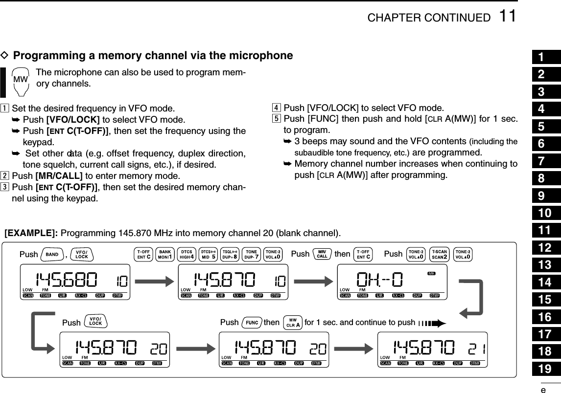 e11CHAPTER CONTINUED12345678910111213141516171819MWThe microphone can also be used to program mem-ory channels.z Set the desired frequency in VFO mode.± Push [VFO/LOCK] to select VFO mode.±  Push [ENT C(T-OFF)], then set the frequency using the keypad.±  Set other data (e.g. offset frequency, duplex direction, tone squelch, current call signs, etc.), if desired.x Push [MR/CALL] to enter memory mode.c  Push [ENT C(T-OFF)], then set the desired memory chan-nel using the keypad.v Push [VFO/LOCK] to select VFO mode.b  Push [FUNC] then push and hold [CLR A(MW)] for 1 sec. to program.±  3 beeps may sound and the VFO contents (including the subaudible tone frequency, etc.) are programmed.±  Memory channel number increases when continuing to push [CLR A(MW)] after programming.D  Programming a memory channel via the microphonePush            ,Push           then           for 1 sec. and continue to push MR/CALLPush           then Push           Push           [EXAMPLE]: Programming 145.870 MHz into memory channel 20 (blank channel).