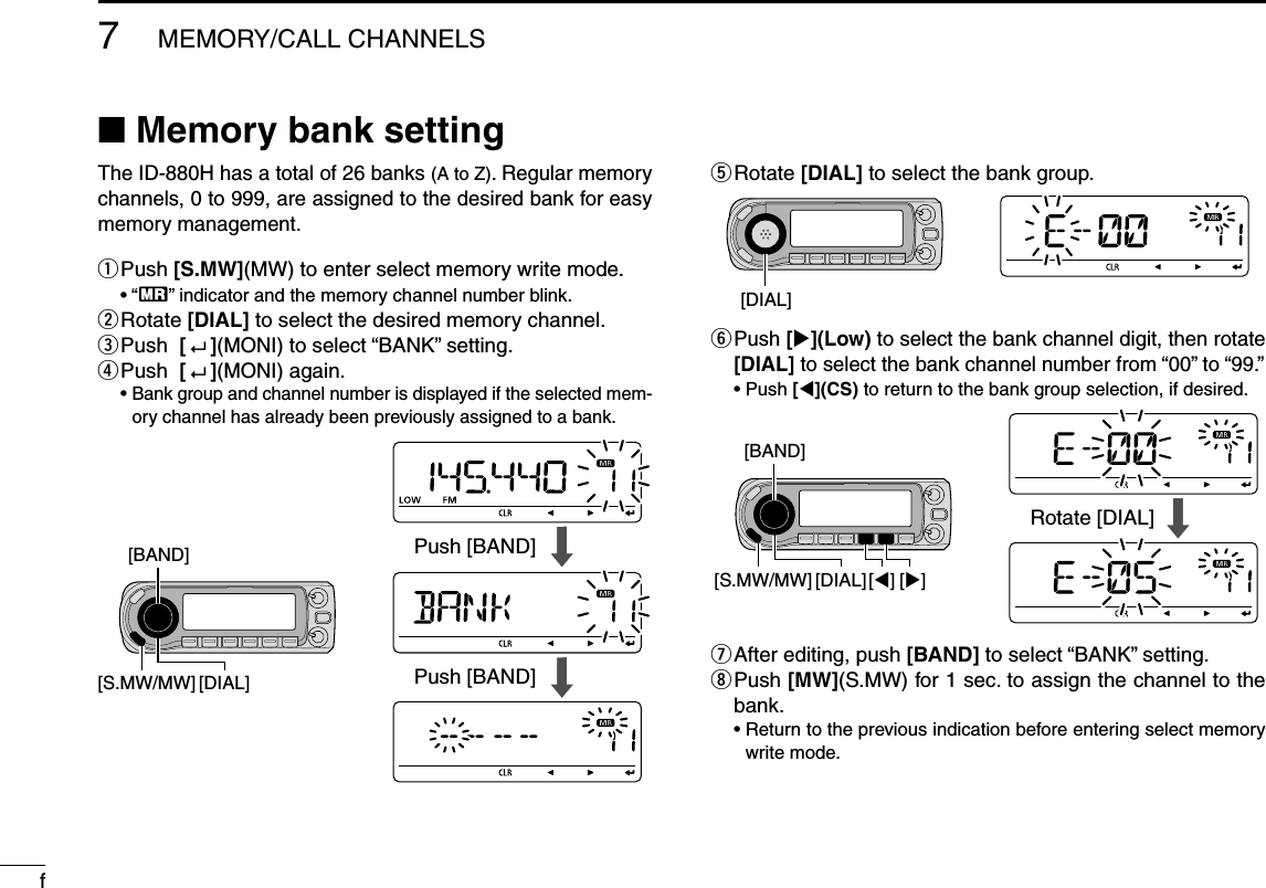 f7MEMORY/CALL CHANNELSN Memory bank settingThe ID-880H has a total of 26 banks (A to Z). Regular memory channels, 0 to 999, are assigned to the desired bank for easy memory management.q  Push [S.MW](MW) to enter select memory write mode. • “X” indicator and the memory channel number blink.w  Rotate [DIAL] to select the desired memory channel.e  Push  [   ](MONI) to select “BANK” setting.r  Push  [   ](MONI) again. •  Bank group and channel number is displayed if the selected mem-ory channel has already been previously assigned to a bank.t  Rotate [DIAL] to select the bank group.y  Push [](Low) to select the bank channel digit, then rotate [DIAL] to select the bank channel number from “00” to “99.” •  Push [](CS) to return to the bank group selection, if desired.u  After editing, push [BAND] to select “BANK” setting.i  Push [MW](S.MW) for 1 sec. to assign the channel to the bank. •  Return to the previous indication before entering select memory write mode.[BAND][DIAL][S.MW/MW]Push [BAND]Push [BAND][DIAL][BAND][][]Rotate [DIAL][DIAL][S.MW/MW]