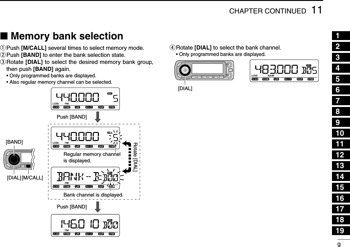 g11CHAPTER CONTINUED12345678910111213141516171819N Memory bank selectionq  Push [M/CALL] several times to select memory mode.w  Push [BAND] to enter the bank selection state.e  Rotate [DIAL] to select the desired memory bank group, then push [BAND] again. •  Only programmed banks are displayed. •  Also regular memory channel can be selected.r  Rotate [DIAL] to select the bank channel. •  Only programmed banks are displayed.Push [BAND]Push [BAND]Regular memory channelis displayed.Bank channel is displayed.[BAND][DIAL] [M/CALL]Rotate [DIAL][DIAL]
