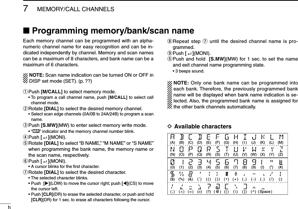 h7MEMORY/CALL CHANNELSN Programming memory/bank/scan nameEach memory channel can be programmed with an alpha-numeric channel name for easy recognition and can be in-dicated independently by channel. Memory and scan names can be a maximum of 8 characters, and bank name can be a maximum of 6 characters.NOTE: Scan name indication can be turned ON or OFF in DISP set mode (SET). (p. ??)q Push  [M/CALL] to select memory mode. •  To program a call channel name, push [M/CALL] to select call channel mode.w  Rotate [DIAL] to select the desired memory channel. •  Select scan edge channels (0A/0B to 24A/24B) to program a scan name.e  Push [S.MW](MW) to enter select memory write mode. • “X” indicator and the memory channel number blink.r  Push [   ](MONI). t  Rotate [DIAL] to select “B NAME,” “M NAME” or “S NAME” when programming the bank name, the memory name or the scan name, respectively.y  Push [   ](MONI).  •  A cursor blinks for the ﬁrst character.u  Rotate [DIAL] to select the desired character.  • The selected character blinks. •  Push  [](LOW) to move the cursor right; push [](CS) to move the cursor left. •  Push [CLR](DR) to erase the selected character, or push and hold [CLR](DR) for 1 sec. to erase all characters followng the cursor.i   Repeat step u until the desired channel name is pro-grammed.o  Push [   ](MONI). t  Push and hold  [S.MW](MW) for 1 sec. to set the name and exit channel name programming state. •  3 beeps sound.NOTE: Only one bank name can be programmed into each bank. Therefore, the previously programmed bank name will be displayed when bank name indication is se-lected. Also, the programmed bank name is assigned for the other bank channels automatically.D Available characters(A) (B) (C) (D) (E) (F) (G) (H) ( I ) (J) (K) (L) (M)(N) (O) (P) (Q) (R) (S) (T) (U) (V) (W)(9) (!) (”)(0) (1) (2) (3) (4) (5) (6) (7) (8)(:)($) (%) (&amp;) ( ’ )( ; )( &lt; )( = ) (&gt;) (?)( ( )(X) (Y) (Z)(#)( + )( / )( ) )(  )( , )( - )( . )( \ )( @ )(  )( ] )( ^ )( Space )