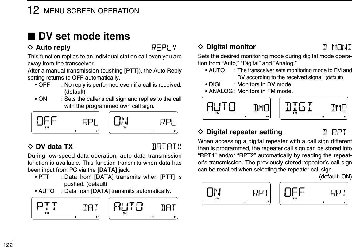 12212 MENU SCREEN OPERATIONN DV set mode itemsD Auto reply This function replies to an individual station call even you are away from the transceiver.After a manual transmission (pushing [PTT]), the Auto Reply setting returns to OFF automatically.• OFF  :  No reply is performed even if a call is received. (default)• ON  :  Sets the caller&apos;s call sign and replies to the call with the programmed own call sign.D DV data TX During low-speed data operation, auto data transmission function is available. This function transmits when data has been input from PC via the [DATA] jack.• PTT  :  Data from [DATA] transmits when [PTT] is pushed. (default)• AUTO  :  Data from [DATA] transmits automatically.D Digital monitor Sets the desired monitoring mode during digital mode opera-tion from “Auto,” “Digital” and “Analog.”• AUTO    :  The transceiver sets monitoring mode to FM and DV according to the received signal. (default)• DIGI    : Monitors in DV mode.• ANALOG : Monitors in FM mode.D Digital repeater setting When accessing a digital repeater with a call sign different than is programmed, the repeater call sign can be stored into “RPT1” and/or “RPT2” automatically by reading the repeat-er’s transmission. The previously stored repeater’s call sign can be recalled when selecting the repeater call sign.(default: ON)