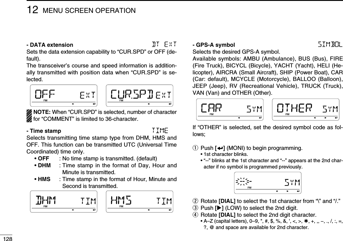 12812 MENU SCREEN OPERATION- DATA extension Sets the data extension capability to “CUR.SPD” or OFF (de-fault).The transceiver’s course and speed information is addition-ally transmitted with position data when “CUR.SPD” is se-lected.  NOTE: When “CUR.SPD” is selected, number of character for “COMMENT” is limited to 36-character.- Time stamp Selects transmitting time stamp type from DHM, HMS and OFF. This function can be transmitted UTC (Universal Time Coordinated) time only. • OFF   : No time stamp is transmitted. (default) • DHM   :  Time stamp in the format of Day, Hour and Minute is transmitted. • HMS   :  Time stamp in the format of Hour, Minute and Second is transmitted.- GPS-A symbol Selects the desired GPS-A symbol.Available symbols: AMBU (Ambulance), BUS (Bus), FIRE (Fire Truck), BICYCL (Bicycle), YACHT (Yacht), HELI (He-licopter), AIRCRA (Small Aircraft), SHIP (Power Boat), CAR (Car: default), MCYCLE (Motorcycle), BALLOO (Balloon), JEEP (Jeep), RV (Recreational Vehicle), TRUCK (Truck), VAN (Van) and OTHER (Other).If “OTHER” is selected, set the desired symbol code as fol-lows;q Push [] (MONI) to begin programming.  • 1st character blinks. •  “--” blinks at the 1st character and “--” appears at the 2nd char-acter if no symbol is programmed previously.w Rotate [DIAL] to select the 1st character from “\” and “/.”e Push [] (LOW) to select the 2nd digit.r Rotate [DIAL] to select the 2nd digit character. •  A–Z (capital letters), 0–9, &quot;, #, $, %, &amp;, &apos;, &lt;, &gt;, , +, ,, −, ., /, :, =, ?, @ and space are available for 2nd character.