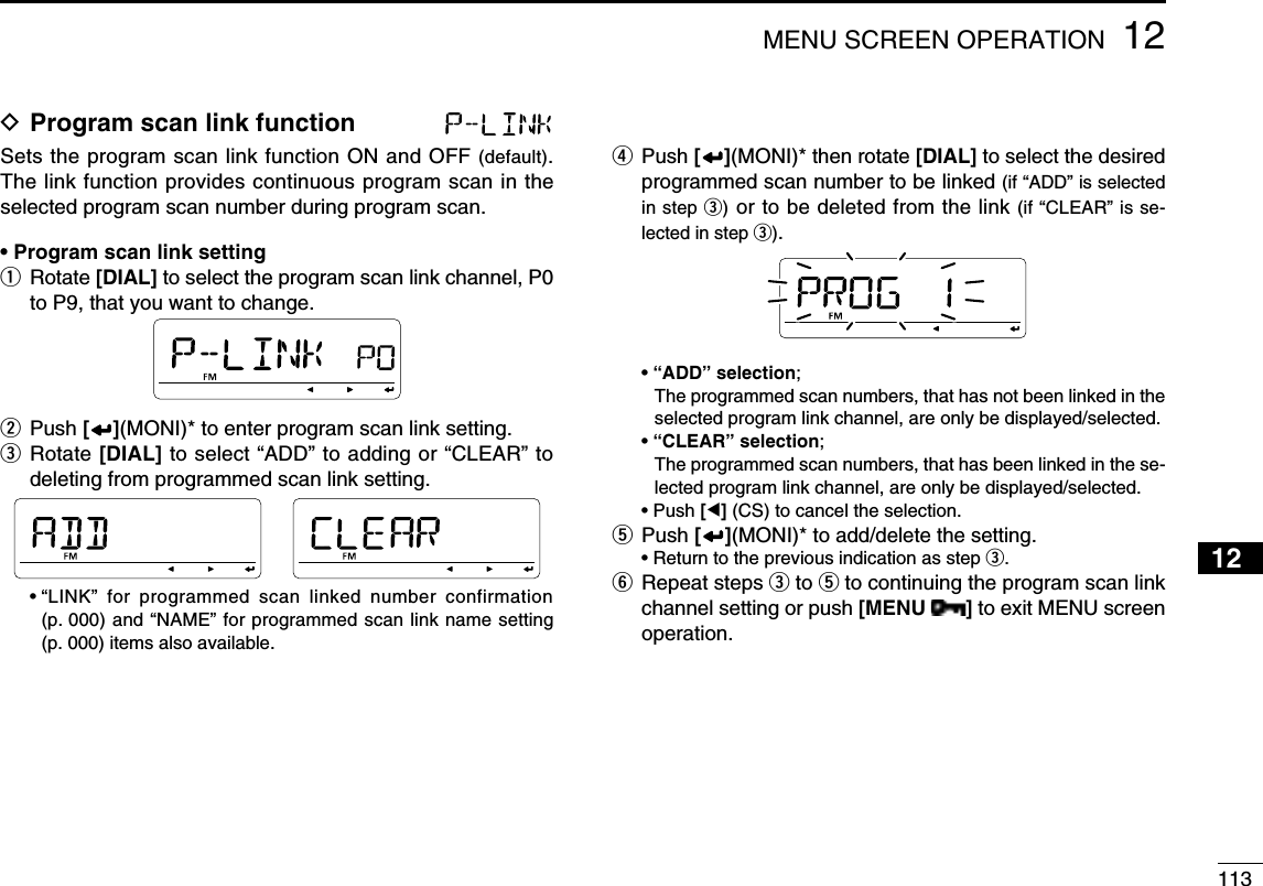 11312MENU SCREEN OPERATION12345678910111213141516171819D Program scan link function Sets the program scan link function ON and OFF (default). The link function provides continuous program scan in the selected program scan number during program scan.• Program scan link settingq  Rotate [DIAL] to select the program scan link channel, P0 to P9, that you want to change.w Push [ ](MONI)* to enter program scan link setting.e  Rotate [DIAL] to select “ADD” to adding or “CLEAR” to deleting from programmed scan link setting. •  “LINK” for programmed scan linked number confirmation (p. 000) and “NAME” for programmed scan link name setting (p. 000) items also available.r  Push [ ](MONI)* then rotate [DIAL] to select the desired programmed scan number to be linked (if “ADD” is selected in step e) or to be deleted from the link (if “CLEAR” is se-lected in step e). • “ADD” selection;    The programmed scan numbers, that has not been linked in the selected program link channel, are only be displayed/selected. • “CLEAR” selection;   The programmed scan numbers, that has been linked in the se-lected program link channel, are only be displayed/selected. • Push [Ω] (CS) to cancel the selection.t Push [ ](MONI)* to add/delete the setting.  • Return to the previous indication as step e.y  Repeat steps e to t to continuing the program scan link channel setting or push [MENU  ] to exit MENU screen operation.