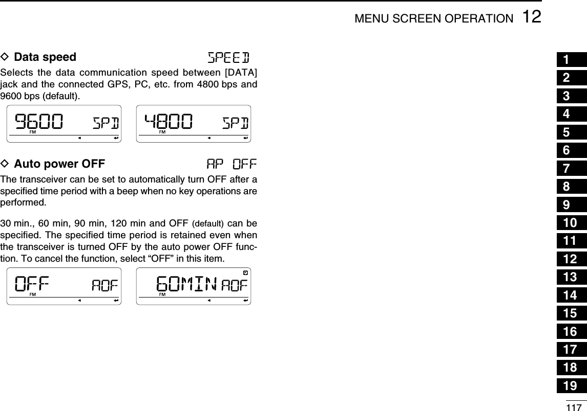 11712MENU SCREEN OPERATION12345678910111213141516171819D Data speed Selects the data communication speed between [DATA] jack and the connected GPS, PC, etc. from 4800 bps and 9600 bps (default).D Auto power OFF The transceiver can be set to automatically turn OFF after a speciﬁed time period with a beep when no key operations are performed.30 min., 60 min, 90 min, 120 min and OFF (default) can be speciﬁed. The speciﬁed time period is retained even when the transceiver is turned OFF by the auto power OFF func-tion. To cancel the function, select “OFF” in this item.