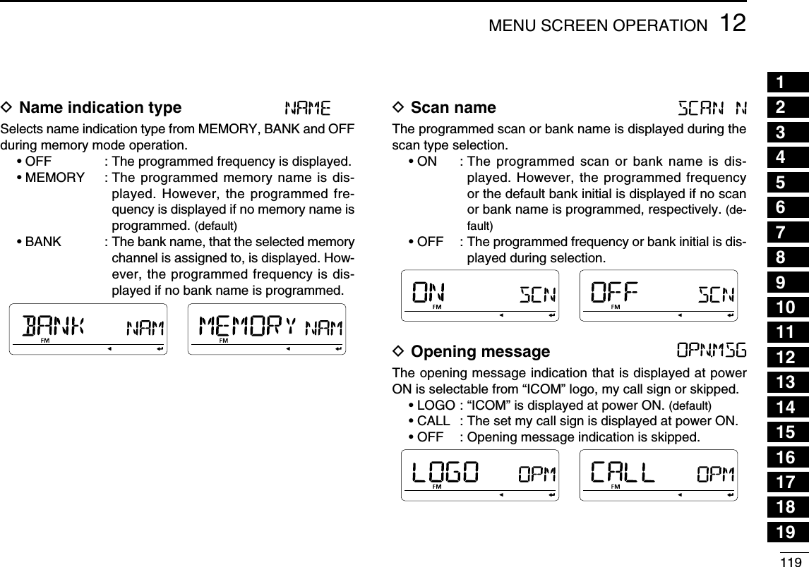 11912MENU SCREEN OPERATION12345678910111213141516171819D Name indication type Selects name indication type from MEMORY, BANK and OFF during memory mode operation.• OFF      :  The programmed frequency is displayed. • MEMORY  :  The programmed memory name is dis-played. However, the programmed fre-quency is displayed if no memory name is programmed. (default)• BANK      :  The bank name, that the selected memory channel is assigned to, is displayed. How-ever, the programmed frequency is dis-played if no bank name is programmed.D Scan name The programmed scan or bank name is displayed during the scan type selection.• ON  :  The programmed scan or bank name is dis-played. However, the programmed frequency or the default bank initial is displayed if no scan or bank name is programmed, respectively. (de-fault)• OFF  :  The programmed frequency or bank initial is dis-played during selection.D Opening message The opening message indication that is displayed at power ON is selectable from “ICOM” logo, my call sign or skipped.• LOGO : “ICOM” is displayed at power ON. (default)• CALL  : The set my call sign is displayed at power ON.• OFF  : Opening message indication is skipped.