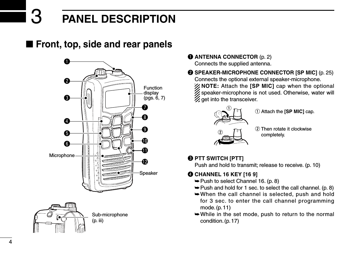 4PANEL DESCRIPTION3■ Front, top, side and rear panelsq ANTENNA CONNECTOR (p. 2)  Connects the supplied antenna.w SPEAKER-MICROPHONE CONNECTOR [SP MIC] (p. 25)   Connects the optional external speaker-microphone.    NOTE: Attach the [SP MIC] cap when the optional speaker-microphone is not used. Otherwise, water will get into the transceiver.q Attach the [SP MIC] cap.w Then rotate it clockwise completely.qwe PTT SWITCH [PTT]   Push and hold to transmit; release to receive. (p. 10)r CHANNEL 16 KEY [16 9] ➥ Push to select Channel 16. (p. 8) ➥  Push and hold for 1 sec. to select the call channel. (p. 8) ➥  When the call channel is selected, push and hold for 3 sec. to enter the call channel programming mode. (p. 11) ➥  While in the set mode, push to return to the normal condition. (p. 17) Functiondisplay (pgs. 6, 7)Speakerytreuwq!1oi!0Microphone!2Sub-microphone(p. iii)