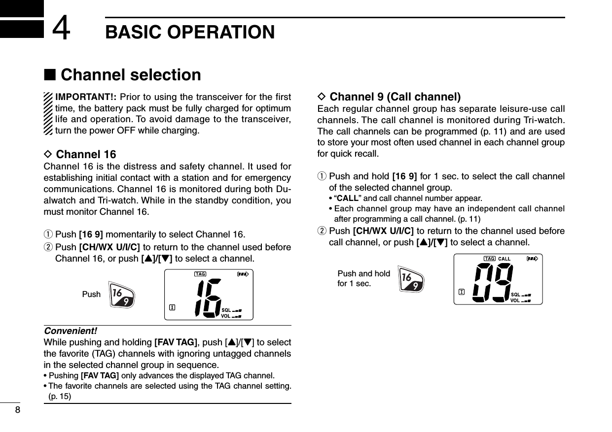 8BASIC OPERATION4■ Channel selectionIMPORTANT!: Prior to using the transceiver for the first time, the battery pack must be fully charged for optimum life and operation. To avoid damage to the transceiver, turn the power OFF while charging.D Channel 16Channel 16 is the distress and safety channel. It used for establishing initial contact with a station and for emergency communications. Channel 16 is monitored during both Du-alwatch and Tri-watch. While in the standby condition, you must monitor Channel 16.q Push [16 9] momentarily to select Channel 16.w  Push [CH/WX U/I/C] to return to the channel used before Channel 16, or push [Y]/[Z] to select a channel.Convenient!While pushing and holding [FAV TAG], push [Y]/[Z] to select the favorite (TAG) channels with ignoring untagged channels in the selected channel group in sequence.•  Pushing [FAV TAG] only advances the displayed TAG channel.•  The favorite channels are selected using the TAG channel setting. (p. 15)D Channel 9 (Call channel)Each regular channel group has separate leisure-use call channels. The call channel is monitored during Tri-watch. The call channels can be programmed (p. 11) and are used to store your most often used channel in each channel group for quick recall.q  Push and hold [16 9] for 1 sec. to select the call channel of the selected channel group.  • “CALL” and call channel number appear.  •  Each channel group may have an independent call channel after programming a call channel. (p. 11)w  Push [CH/WX U/I/C] to return to the channel used before call channel, or push [Y]/[Z] to select a channel.PushPush and holdfor 1 sec.