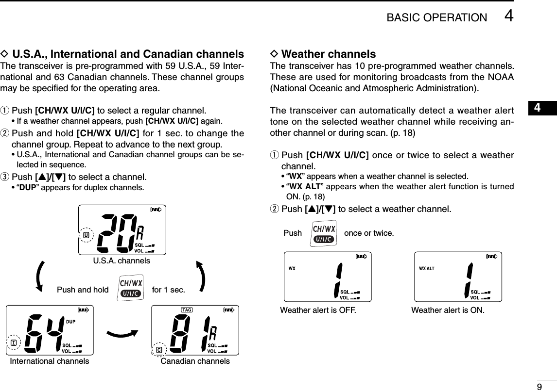 D U.S.A., International and Canadian channelsThe transceiver is pre-programmed with 59 U.S.A., 59 Inter-national and 63 Canadian channels. These channel groups may be speciﬁed for the operating area.q Push [CH/WX U/I/C] to select a regular channel.  • If a weather channel appears, push [CH/WX U/I/C] again.w  Push and hold [CH/WX U/I/C] for 1 sec. to change the channel group. Repeat to advance to the next group.  •  U.S.A., International and Canadian channel groups can be se-lected in sequence.e Push [Y]/[Z] to select a channel.  • “DUP” appears for duplex channels.Push and holdU.S.A. channelsInternational channels Canadian channels for 1 sec.D Weather channelsThe transceiver has 10 pre-programmed weather channels. These are used for monitoring broadcasts from the NOAA (National Oceanic and Atmospheric Administration).The transceiver can automatically detect a weather alert tone on the selected weather channel while receiving an-other channel or during scan. (p. 18)q  Push [CH/WX U/I/C] once or twice to select a weather channel.  • “WX” appears when a weather channel is selected.  •  “WX ALT” appears when the weather alert function is turned ON. (p. 18)w Push [Y]/[Z] to select a weather channel.94BASIC OPERATION12345678910111213141516Push once or twice.Weather alert is OFF. Weather alert is ON.