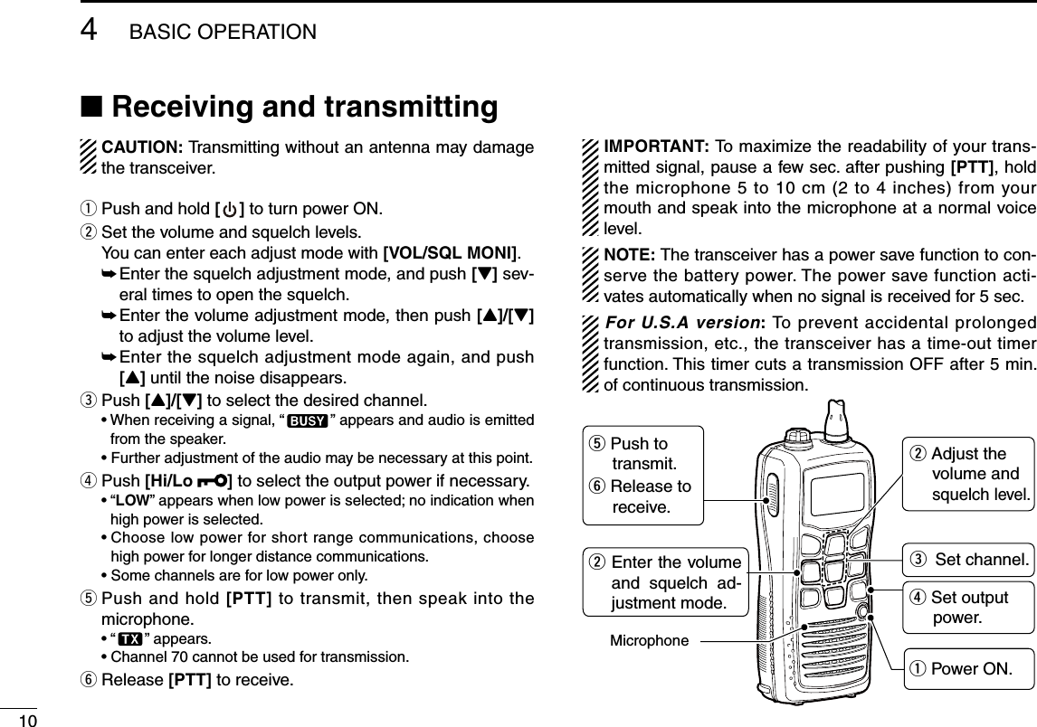 104BASIC OPERATION■ Receiving and transmittingCAUTION: Transmitting without an antenna may damage the transceiver.q Push and hold [ ] to turn power ON.w Set the volume and squelch levels. You can enter each adjust mode with [VOL/SQL MONI].  ➥  Enter the squelch adjustment mode, and push [Z] sev-eral times to open the squelch.  ➥  Enter the volume adjustment mode, then push [Y]/[Z] to adjust the volume level.  ➥  Enter the squelch adjustment mode again, and push [Y] until the noise disappears.e Push [Y]/[Z] to select the desired channel. •  When receiving a signal, “ ” appears and audio is emitted from the speaker. •  Further adjustment of the audio may be necessary at this point.r Push [Hi/Lo  ] to select the output power if necessary. •  “LOW” appears when low power is selected; no indication when high power is selected. •  Choose low power for short range communications, choose high power for longer distance communications. • Some channels are for low power only.t  Push and hold [PTT] to transmit, then speak into the microphone. • “ ” appears. •  Channel 70 cannot be used for transmission.y Release [PTT] to receive.IMPORTANT: To maximize the readability of your trans-mitted signal, pause a few sec. after pushing [PTT], hold the microphone 5 to 10 cm (2 to 4 inches) from your mouth and speak into the microphone at a normal voice level.NOTE: The transceiver has a power save function to con-serve the battery power. The power save function acti-vates automatically when no signal is received for 5 sec.For U.S.A version: To prevent accidental prolonged transmission, etc., the transceiver has a time-out timer function. This timer cuts a transmission OFF after 5 min. of continuous transmission.Microphoner Set output      power.q Power ON.t Push to     transmit.y Release to     receive.eSet channel.Enter the volume and  squelch  ad-justment mode.ww Adjust the volume and squelch  level.