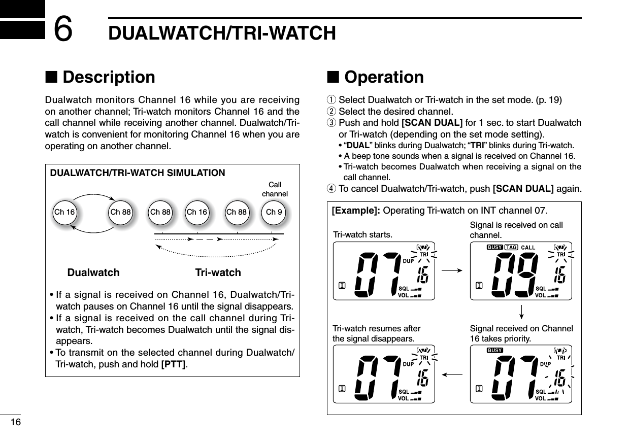 16DUALWATCH/TRI-WATCH6■ DescriptionDualwatch monitors Channel 16 while you are receiving  on another channel; Tri-watch monitors Channel 16 and the call channel while receiving another channel. Dualwatch/Tri-watch is convenient for monitoring Channel 16 when you are operating on another channel.■ Operationq Select Dualwatch or Tri-watch in the set mode. (p. 19)w Select the desired channel.e  Push and hold [SCAN DUAL] for 1 sec. to start Dualwatch or Tri-watch (depending on the set mode setting).  • “DUAL” blinks during Dualwatch; “TRI” blinks during Tri-watch.  • A beep tone sounds when a signal is received on Channel 16.  •  Tri-watch becomes Dualwatch when receiving a signal on the call channel.r  To cancel Dualwatch/Tri-watch, push [SCAN DUAL] again.DUALWATCH/TRI-WATCH SIMULATION•  If a signal is received on Channel 16, Dualwatch/Tri-watch pauses on Channel 16 until the signal disappears.•  If a signal is received on the call channel during Tri-watch, Tri-watch becomes Dualwatch until the signal dis-appears.•  To transmit on the selected channel during Dualwatch/Tri-watch, push and hold [PTT].[Example]: Operating Tri-watch on INT channel 07.Tri-watch starts.Signal is received on call channel.Signal received on Channel 16 takes priority.Tri-watch resumes after the signal disappears.Dualwatch Tri-watchCallchannelCh 88Ch 16 Ch 88 Ch 16 Ch 88 Ch 9