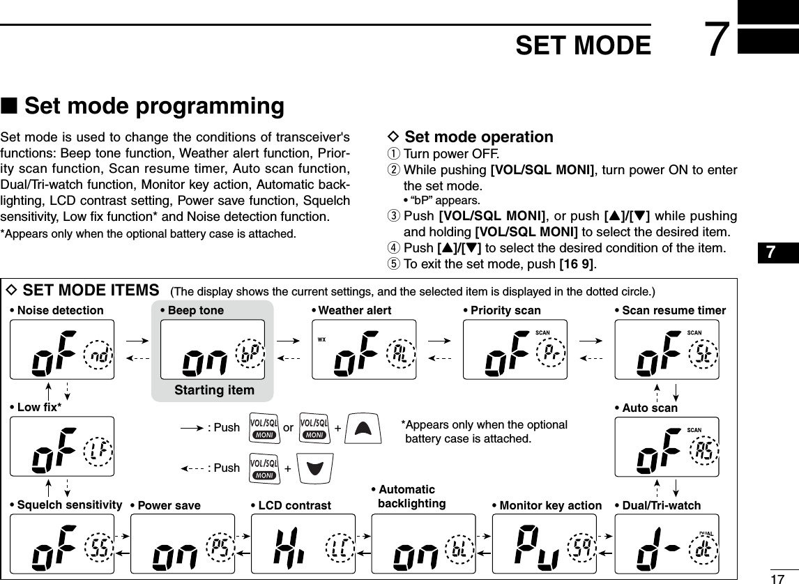 ■ Set mode programmingSet mode is used to change the conditions of transceiver&apos;s functions: Beep tone function, Weather alert function, Prior-ity scan function, Scan resume timer, Auto scan function, Dual/Tri-watch function, Monitor key action, Automatic back-lighting, LCD contrast setting, Power save function, Squelch sensitivity, Low ﬁx function* and Noise detection function.*Appears only when the optional battery case is attached.D Set mode operationq Turn power OFF.w  While pushing [VOL/SQL MONI], turn power ON to enter the set mode.  • “bP” appears.e  Push [VOL/SQL MONI], or push [Y]/[Z] while pushing and holding [VOL/SQL MONI] to select the desired item.r Push [Y]/[Z] to select the desired condition of the item.t To exit the set mode, push [16 9].D SET MODE ITEMS (The display shows the current settings, and the selected item is displayed in the dotted circle.)• Auto scanStarting item• Beep tone• Noise detection• Low fix*• Scan resume timer• Dual/Tri-watch• Automatic   backlighting• Power save • LCD contrast • Monitor key action• Squelch sensitivity• Priority scan• Weather alert: Push + : Push or +  *Appears only when the optional battery case is attached.177SET MODE12345678910111213141516