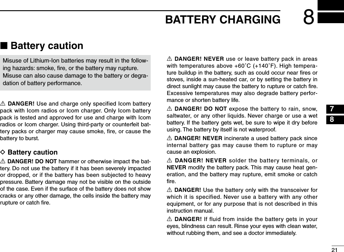 218BATTERY CHARGING12345678910111213141516■ Battery cautionMisuse of Lithium-Ion batteries may result in the follow-ing hazards: smoke, ﬁre, or the battery may rupture.Misuse can also cause damage to the battery or degra-dation of battery performance.R DANGER! Use and charge only specified Icom battery pack with Icom radios or Icom charger. Only Icom battery pack is tested and approved for use and charge with Icom radios or Icom charger. Using third-party or counterfeit bat-tery packs or charger may cause smoke, fire, or cause the battery to burst.D Battery cautionR DANGER! DO NOT hammer or otherwise impact the bat-tery. Do not use the battery if it has been severely impacted or dropped, or if the battery has been subjected to heavy pressure. Battery damage may not be visible on the outside of the case. Even if the surface of the battery does not show cracks or any other damage, the cells inside the battery may rupture or catch ﬁre.R DANGER! NEVER use or leave battery pack in areas with temperatures above +60˚C (+140˚F). High tempera-ture buildup in the battery, such as could occur near ﬁres or stoves, inside a sun-heated car, or by setting the battery in direct sunlight may cause the battery to rupture or catch ﬁre. Excessive temperatures may also degrade battery perfor-mance or shorten battery life.R DANGER! DO NOT expose the battery to rain, snow, saltwater, or any other liquids. Never charge or use a wet battery. If the battery gets wet, be sure to wipe it dry before using. The battery by itself is not waterproof.R DANGER! NEVER incinerate a used battery pack since internal battery gas may cause them to rupture or may cause an explosion.R DANGER! NEVER solder the battery terminals, or NEVER modify the battery pack. This may cause heat gen-eration, and the battery may rupture, emit smoke or catch ﬁre.R DANGER! Use the battery only with the transceiver for which it is specified. Never use a battery with any other equipment, or for any purpose that is not described in this instruction manual.R DANGER! If fluid from inside the battery gets in your eyes, blindness can result. Rinse your eyes with clean water, without rubbing them, and see a doctor immediately.
