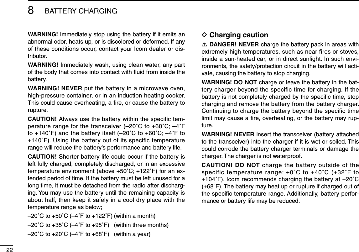 228BATTERY CHARGINGWARNING! Immediately stop using the battery if it emits an abnormal odor, heats up, or is discolored or deformed. If any of these conditions occur, contact your Icom dealer or dis-tributor.WARNING! Immediately wash, using clean water, any part of the body that comes into contact with ﬂuid from inside the battery.WARNING! NEVER put the battery in a microwave oven, high-pressure container, or in an induction heating cooker. This could cause overheating, a ﬁre, or cause the battery to rupture.CAUTION! Always use the battery within the specific tem-perature range for the transceiver (–20˚C to +60˚C; –4˚F to +140˚F) and the battery itself (–20˚C to +60˚C; –4˚F to  +140˚F). Using the battery out of its specific temperature range will reduce the battery’s performance and battery life.CAUTION! Shorter battery life could occur if the battery is left fully charged, completely discharged, or in an excessive temperature environment (above +50˚C; +122˚F) for an ex-tended period of time. If the battery must be left unused for a long time, it must be detached from the radio after discharg-ing. You may use the battery until the remaining capacity is about half, then keep it safely in a cool dry place with the temperature range as below;–20˚C to +50˚C (–4˚F to +122˚F) (within a month)–20˚C to +35˚C (–4˚F to +95˚F)  (within three months)–20˚C to +20˚C (–4˚F to +68˚F)  (within a year)D Charging cautionR DANGER! NEVER charge the battery pack in areas with extremely high temperatures, such as near fires or stoves, inside a sun-heated car, or in direct sunlight. In such envi-ronments, the safety/protection circuit in the battery will acti-vate, causing the battery to stop charging.WARNING! DO NOT charge or leave the battery in the bat-tery charger beyond the specific time for charging. If the battery is not completely charged by the speciﬁc time, stop charging and remove the battery from the battery charger. Continuing to charge the battery beyond the specific time limit may cause a ﬁre, overheating, or the battery may rup-ture.WARNING! NEVER insert the transceiver (battery attached to the transceiver) into the charger if it is wet or soiled. This could corrode the battery charger terminals or damage the charger. The charger is not waterproof.CAUTION! DO NOT charge the battery outside of the specific temperature range: ±0˚C to +40˚C (+32˚F to  +104˚F). Icom recommends charging the battery at +20˚C (+68˚F). The battery may heat up or rupture if charged out of the specific temperature range. Additionally, battery perfor-mance or battery life may be reduced.