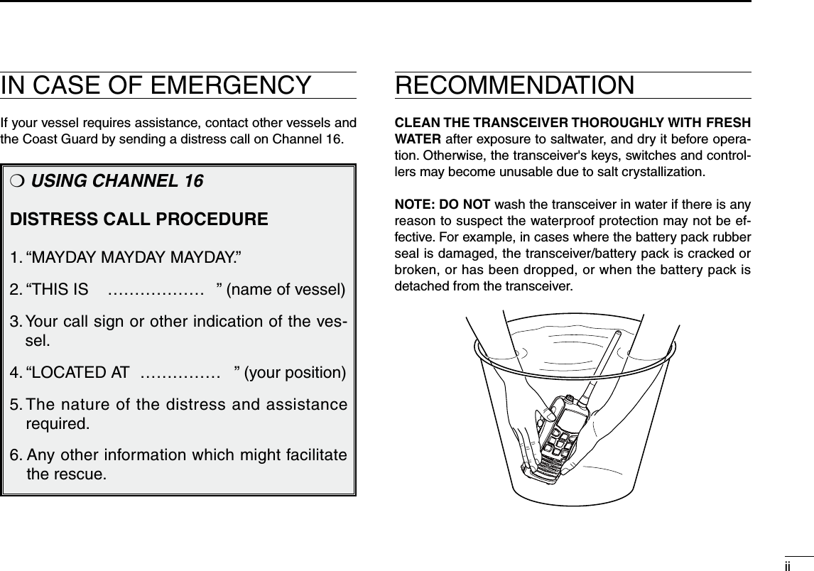 iiIN CASE OF EMERGENCY RECOMMENDATIONIf your vessel requires assistance, contact other vessels and the Coast Guard by sending a distress call on Channel 16.❍ USING CHANNEL 16DISTRESS CALL PROCEDURE1. “MAYDAY MAYDAY MAYDAY.”2. “THIS IS   ……………… ” (name of vessel)3.  Your call sign or other indication of the ves-sel.4. “LOCATED AT  …………… ” (your position)5.  The nature of the distress and assistance required.6.  Any other information which might facilitate the rescue.CLEAN THE TRANSCEIVER THOROUGHLY WITH FRESH WATER after exposure to saltwater, and dry it before opera-tion. Otherwise, the transceiver&apos;s keys, switches and control-lers may become unusable due to salt crystallization.NOTE: DO NOT wash the transceiver in water if there is any reason to suspect the waterproof protection may not be ef-fective. For example, in cases where the battery pack rubber seal is damaged, the transceiver/battery pack is cracked or broken, or has been dropped, or when the battery pack is detached from the transceiver.