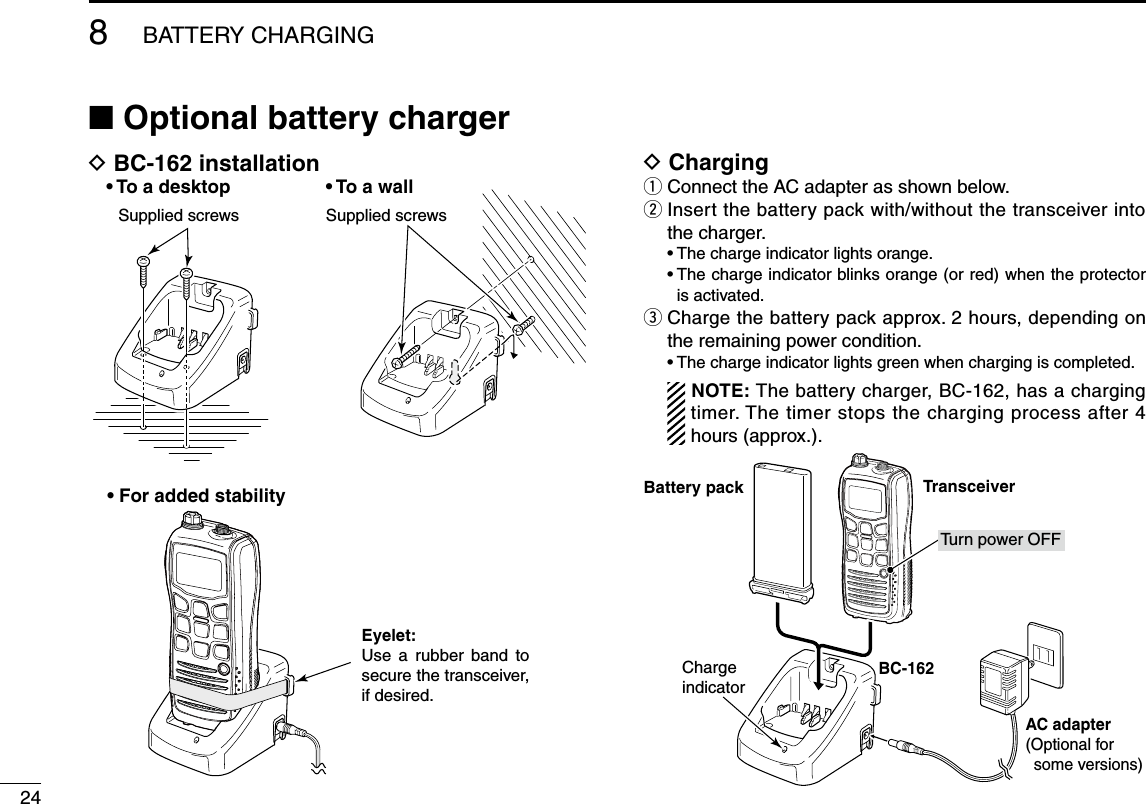 248BATTERY CHARGING■ Optional battery chargerD BC-162 installationSupplied screwsSupplied screws• To a desktop • To a wall• For added stabilityEyelet:Use  a  rubber  band  to secure the transceiver, if desired.D Chargingq Connect the AC adapter as shown below.w  Insert the battery pack with/without the transceiver into the charger.  • The charge indicator lights orange.  •  The charge indicator blinks orange (or red) when the protector is activated.e  Charge the battery pack approx. 2 hours, depending on the remaining power condition.  • The charge indicator lights green when charging is completed. NOTE: The battery charger, BC-162, has a charging timer. The timer stops the charging process after 4 hours (approx.).BC-162AC adapter(Optional for some versions)ChargeindicatorTurn power OFFBattery pack Transceiver