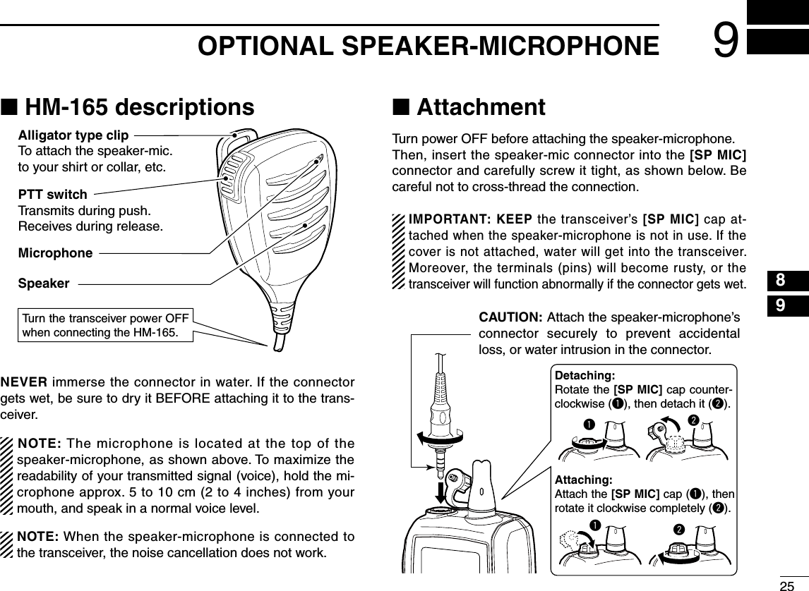 259OPTIONAL SPEAKER-MICROPHONE12345678910111213141516■ HM-165 descriptionsPTT switchTransmits during push.Receives during release.MicrophoneSpeakerAlligator type clipTo attach the speaker-mic.to your shirt or collar, etc.Turn the transceiver power OFF when connecting the HM-165.NEVER immerse the connector in water. If the connector gets wet, be sure to dry it BEFORE attaching it to the trans-ceiver.NOTE: The microphone is located at the top of the speaker-microphone, as shown above. To maximize the readability of your transmitted signal (voice), hold the mi-crophone approx. 5 to 10 cm (2 to 4 inches) from your mouth, and speak in a normal voice level.NOTE: When the speaker-microphone is connected to the transceiver, the noise cancellation does not work.■ AttachmentTurn power OFF before attaching the speaker-microphone.Then, insert the speaker-mic connector into the [SP MIC] connector and carefully screw it tight, as shown below. Be careful not to cross-thread the connection.IMPORTANT: KEEP the transceiver’s [SP MIC] cap at-tached when the speaker-microphone is not in use. If the cover is not attached, water will get into the transceiver. Moreover, the terminals (pins) will become rusty, or the transceiver will function abnormally if the connector gets wet.CAUTION: Attach the speaker-microphone’s connector  securely  to  prevent  accidental loss, or water intrusion in the connector.Detaching:Rotate the [SP MIC] cap counter-clockwise (q), then detach it (w).Attaching:Attach the [SP MIC] cap (q), then rotate it clockwise completely (w).qwwq