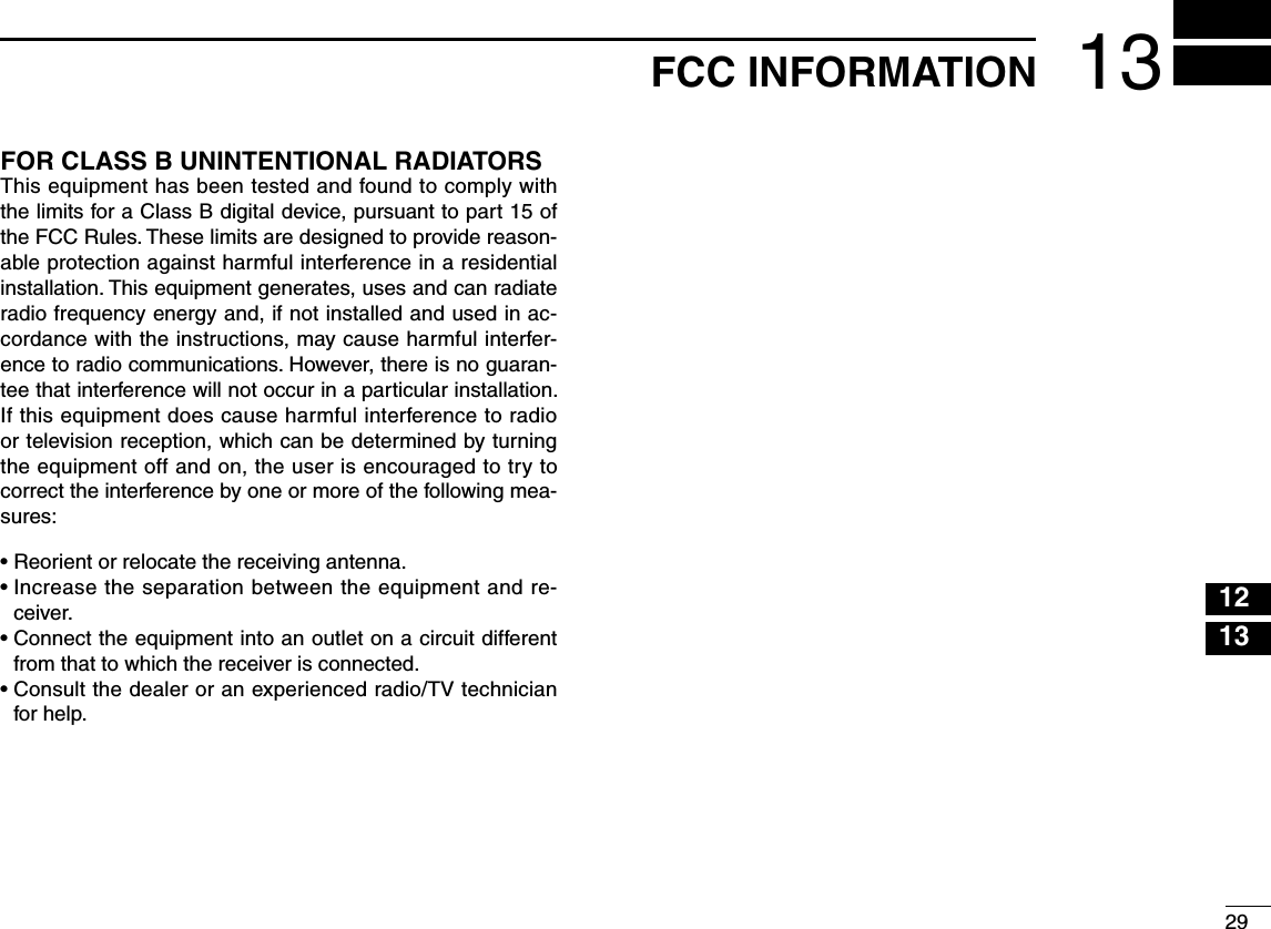 2913FCC INFORMATION12345678910111213141516FOR CLASS B UNINTENTIONAL RADIATORSThis equipment has been tested and found to comply with the limits for a Class B digital device, pursuant to part 15 of the FCC Rules. These limits are designed to provide reason-able protection against harmful interference in a residential installation. This equipment generates, uses and can radiate radio frequency energy and, if not installed and used in ac-cordance with the instructions, may cause harmful interfer-ence to radio communications. However, there is no guaran-tee that interference will not occur in a particular installation. If this equipment does cause harmful interference to radio or television reception, which can be determined by turning the equipment off and on, the user is encouraged to try to correct the interference by one or more of the following mea-sures:• Reorient or relocate the receiving antenna.•  Increase the separation between the equipment and re-ceiver.•  Connect the equipment into an outlet on a circuit different from that to which the receiver is connected.•  Consult the dealer or an experienced radio/TV technician for help.