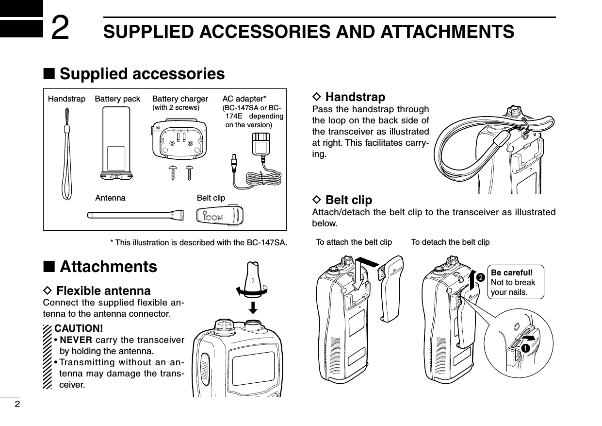 2SUPPLIED ACCESSORIES AND ATTACHMENTS2■ Supplied accessoriesBattery packHandstrapBelt clipBattery charger(with 2 screws)AntennaAC adapter*(BC-147SA or BC-174E  depending on the version)■ AttachmentsD Flexible antennaConnect the supplied flexible an-tenna to the antenna connector. CAUTION! •  NEVER carry the transceiver by holding the antenna. •  Transmitting without an an-tenna may damage the trans-ceiver.D HandstrapPass the handstrap through the loop on the back side of the transceiver as illustrated at right. This facilitates carry-ing.D Belt clipAttach/detach the belt clip to the transceiver as illustrated below.To attach the belt clip To detach the belt clipBe careful! Not to break your nails.wq* This illustration is described with the BC-147SA.