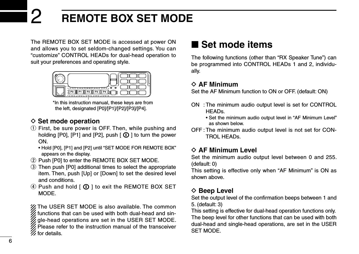 The REMOTE BOX SET MODE is accessed at power ON and allows you to set seldom-changed settings. You can “customize” CONTROL HEADs for dual-head operation to suit your preferences and operating style.P0 P4P3P2P1*In this instruction manual, these keys are from the left, designated [P0]/[P1]/[P2]/[P3]/[P4].D Set mode operationq  First, be sure power is OFF. Then, while pushing and holding [P0], [P1] and [P2], push [   ] to turn the power ON.  •  Hold [P0], [P1] and [P2] until “SET MODE FOR REMOTE BOX” appears on the display.w  Push [P0] to enter the REMOTE BOX SET MODE.e   Then push [P0] additional times to select the appropriate item. Then, push [Up] or [Down] to set the desired level and conditions.r   Push and hold [   ]  to exit the REMOTE BOX SET MODE.The USER SET MODE is also available. The common functions that can be used with both dual-head and sin-gle-head operations are set in the USER SET MODE. Please refer to the instruction manual of the transceiver for details.■ Set mode itemsThe following functions (other than “RX Speaker Tune”) can be programmed into CONTROL HEADs 1 and 2, individu-ally.D AF MinimumSet the AF Minimum function to ON or OFF. (default: ON)ON  :  The minimum audio output level is set for CONTROL HEADs.      •  Set the minimum audio output level in “AF Minimum Level” as shown below.OFF :  The minimum audio output level is not set for CON-TROL HEADs.D AF Minimum LevelSet the  minimum audio  output  level  between 0  and 255.  (default: 0)This setting is effective only when “AF Minimum” is ON as shown above.D Beep LevelSet the output level of the confirmation beeps between 1 and 5. (default: 3)This setting is effective for dual-head operation functions only.The beep level for other functions that can be used with both dual-head and single-head operations, are set in the USER SET MODE.62REMOTE BOX SET MODE