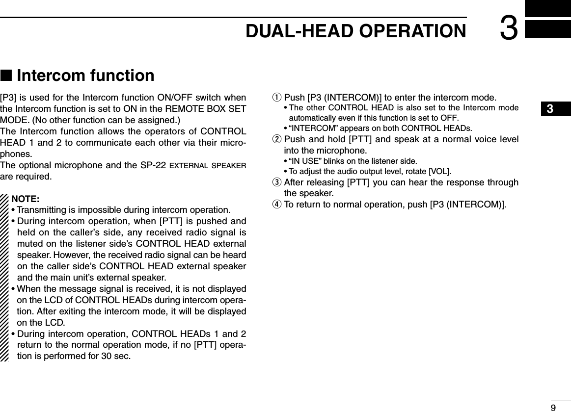 93DUAL-HEAD OPERATION12345678910111213141516■ Intercom function[P3] is used for the Intercom function ON/OFF switch when the Intercom function is set to ON in the REMOTE BOX SET MODE. (No other function can be assigned.)The Intercom function allows the operators of CONTROL HEAD 1 and 2 to communicate each other via their micro-phones.The optional microphone and the SP-22 external speaker are required.NOTE:• Transmitting is impossible during intercom operation.•  During intercom operation, when [PTT] is pushed and held  on  the  caller’s side,  any  received  radio  signal  is muted on the listener side’s CONTROL HEAD external speaker. However, the received radio signal can be heard on the caller side’s CONTROL HEAD external speaker and the main unit’s external speaker.•  When the message signal is received, it is not displayed on the LCD of CONTROL HEADs during intercom opera-tion. After exiting the intercom mode, it will be displayed on the LCD.•  During intercom operation, CONTROL HEADs 1 and 2 return to the normal operation mode, if no [PTT] opera-tion is performed for 30 sec.q Push [P3 (INTERCOM)] to enter the intercom mode.  •  The other CONTROL HEAD is also set to the Intercom mode automatically even if this function is set to OFF.  •  “INTERCOM” appears on both CONTROL HEADs.w  Push and hold [PTT] and speak at a normal voice level into the microphone.  •  “IN USE” blinks on the listener side.  •  To adjust the audio output level, rotate [VOL].e  After releasing [PTT] you can hear the response through the speaker.r  To return to normal operation, push [P3 (INTERCOM)].