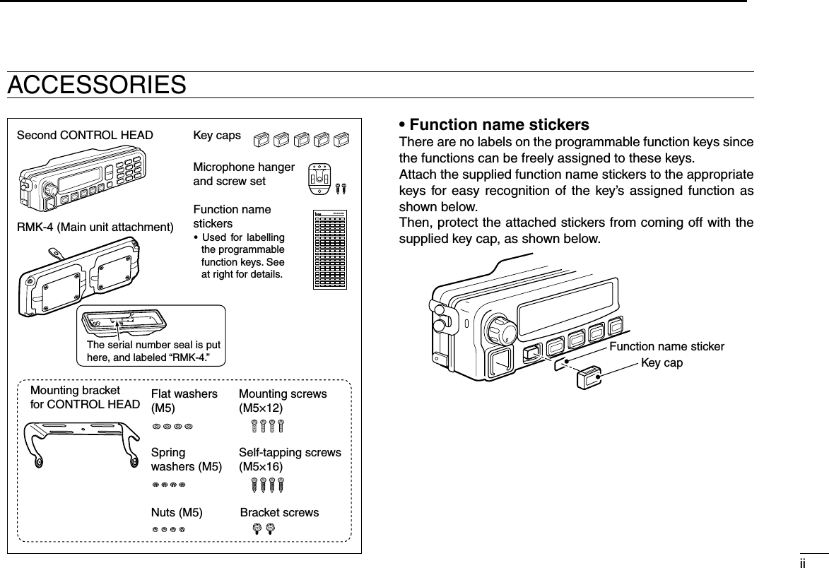 ii12345678910111213141516KEY-STICKERSecond CONTROL HEADRMK-4 (Main unit attachment)Microphone hanger and screw setMounting bracketfor CONTROL HEAD Flat washers (M5)Springwashers (M5)Mounting screws (M5×12)Self-tapping screws (M5×16)Bracket screwsNuts (M5)Key capsFunction namestickers•  Used  for  labelling the programmable function keys. See at right for details.The serial number seal is put here, and labeled “RMK-4.”• Function name stickersThere are no labels on the programmable function keys since the functions can be freely assigned to these keys.Attach the supplied function name stickers to the appropriate keys  for easy  recognition  of  the  key’s  assigned  function  as shown below.Then, protect the attached stickers from coming off with the supplied key cap, as shown below.Function name stickerKey capACCESSORIES