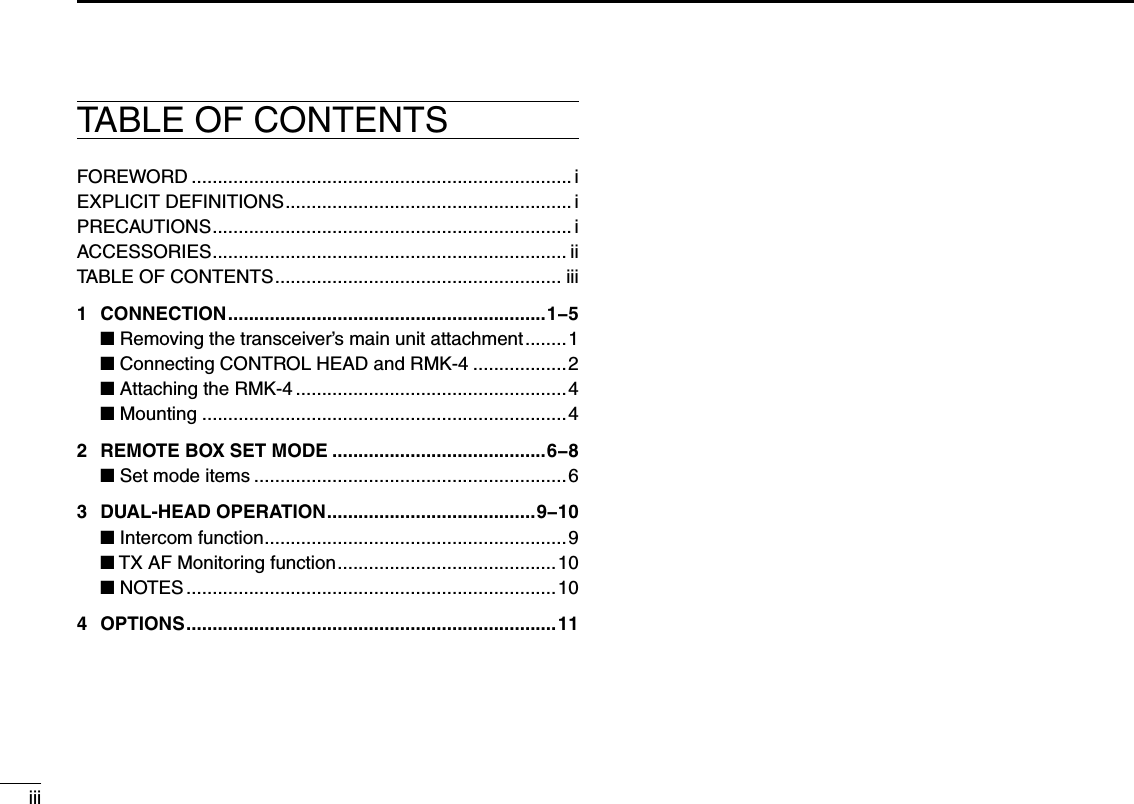 TABLE OF CONTENTSiiiFOREWORD ......................................................................... iEXPLICIT DEFINITIONS ....................................................... iPRECAUTIONS ..................................................................... iACCESSORIES .................................................................... iiTABLE OF CONTENTS ....................................................... iii1  CONNECTION .............................................................1−5 ■  Removing the transceiver’s main unit attachment ........1 ■ Connecting CONTROL HEAD and RMK-4 ..................2 ■  Attaching the RMK-4 ....................................................4 ■ Mounting ......................................................................42  REMOTE BOX SET MODE .........................................6−8 ■ Set mode items ............................................................63  DUAL-HEAD OPERATION ........................................9−10 ■ Intercom function ..........................................................9 ■ TX AF Monitoring function ..........................................10 ■ NOTES .......................................................................104  OPTIONS .......................................................................11