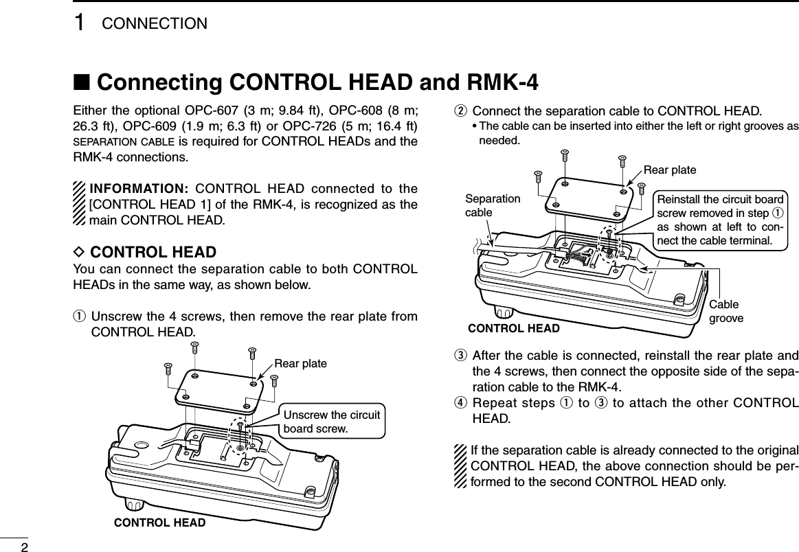 Either the  optional OPC-607  (3 m; 9.84  ft), OPC-608  (8 m; 26.3 ft), OPC-609 (1.9 m; 6.3 ft) or  OPC-726  (5  m;  16.4  ft) separation cable is required for CONTROL HEADs and the RMK-4 connections.INFORMATION:  CONTROL  HEAD  connected  to  the [CONTROL HEAD 1] of the RMK-4, is recognized as the main CONTROL HEAD.D CONTROL HEADYou can connect the separation cable to both CONTROL HEADs in the same way, as shown below.q   Unscrew the 4 screws, then remove the rear plate from CONTROL HEAD.CONTROL HEADRear plateUnscrew the circuit board screw.w  Connect the separation cable to CONTROL HEAD.  •  The cable can be inserted into either the left or right grooves as needed.SeparationcableCablegrooveCONTROL HEADReinstall the circuit board screw removed in step q as  shown  at  left  to  con-nect the cable terminal.Rear platee   After the cable is connected, reinstall the rear plate and the 4 screws, then connect the opposite side of the sepa-ration cable to the RMK-4.r  Repeat steps q  to e to attach the other CONTROL HEAD.If the separation cable is already connected to the original CONTROL HEAD, the above connection should be per-formed to the second CONTROL HEAD only.21CONNECTION■ Connecting CONTROL HEAD and RMK-4