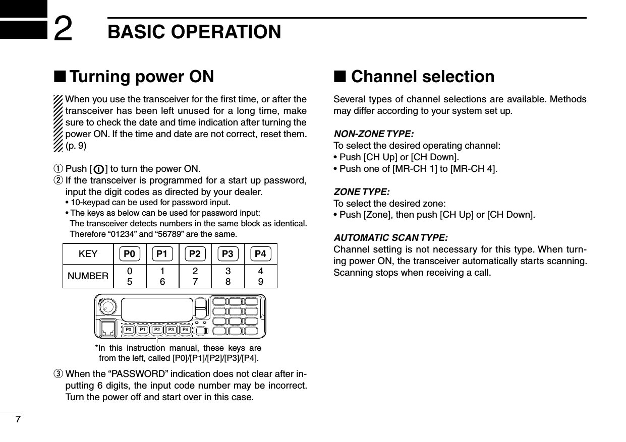 72BASIC OPERATIONn Turning power ONWhen you use the transceiver for the ﬁrst time, or after the transceiver has been left unused for a long time, make sure to check the date and time indication after turning the power ON. If the time and date are not correct, reset them. (p. 9)q Push [   ] to turn the power ON.w  If the transceiver is programmed for a start up password, input the digit codes as directed by your dealer.  •  10-keypad can be used for password input.  •  The keys as below can be used for password input:     The transceiver detects numbers in the same block as identical.  Therefore “01234” and “56789” are the same.KEY P0 P1 P2 P3 P4NUMBER 0516273849P0 P4P3P2P1*In  this  instruction  manual,  these  keys  are from the left, called [P0]/[P1]/[P2]/[P3]/[P4].e  When the “PASSWORD” indication does not clear after in-putting 6 digits, the input code number may be incorrect. Turn the power off and start over in this case.n Channel selectionSeveral types of channel selections are available. Methods may differ according to your system set up.NON-ZONE TYPE:To select the desired operating channel:• Push [CH Up] or [CH Down].• Push one of [MR-CH 1] to [MR-CH 4].ZONE TYPE:To select the desired zone:• Push [Zone], then push [CH Up] or [CH Down].AUTOMATIC SCAN TYPE:Channel setting is not necessary for this type. When turn-ing power ON, the transceiver automatically starts scanning. Scanning stops when receiving a call.