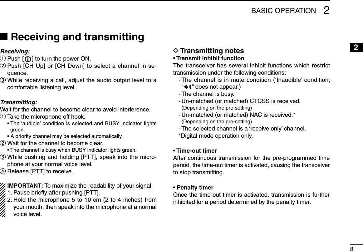 82BASIC OPERATION12345678910111213141516n Receiving and transmittingReceiving:q Push [   ] to turn the power ON.w  Push [CH Up] or [CH Down] to select a channel in se-quence.e  While receiving a call, adjust the audio output level to a comfortable listening level.Transmitting:Wait for the channel to become clear to avoid interference.q Take the microphone off hook.  •  The ‘audible’ condition is selected and BUSY indicator lights green.  • A priority channel may be selected automatically.w Wait for the channel to become clear.  • The channel is busy when BUSY indicator lights green.e  While pushing and holding [PTT], speak into the micro-phone at your normal voice level.r Release [PTT] to receive.IMPORTANT: To maximize the readability of your signal;1. Pause brieﬂy after pushing [PTT].2.  Hold the microphone 5 to 10 cm (2 to 4 inches) from your mouth, then speak into the microphone at a normal voice level.D Transmitting notes• Transmit inhibit functionThe transceiver has several inhibit functions which restrict transmission under the following conditions:-  The channel is in mute condition (‘Inaudible’ condition;  “ ” does not appear.)- The channel is busy.- Un-matched (or matched) CTCSS is received.  (Depending on the pre-setting)-  Un-matched (or matched) NAC is received.*  (Depending on the pre-setting)- The selected channel is a ‘receive only’ channel.*Digital mode operation only.• Time-out timerAfter continuous transmission for the pre-programmed time period, the time-out timer is activated, causing the transceiver to stop transmitting.• Penalty timerOnce the time-out timer is activated, transmission is further inhibited for a period determined by the penalty timer.