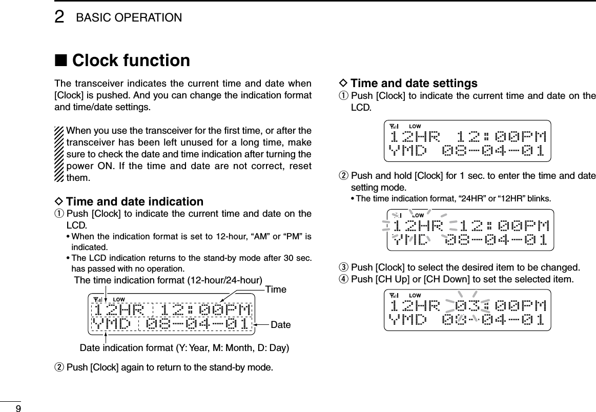 92BASIC OPERATIONn Clock functionThe transceiver indicates the current time and date when [Clock] is pushed. And you can change the indication format and time/date settings.When you use the transceiver for the first time, or after the transceiver has been left unused for a long time, make sure to check the date and time indication after turning the power ON.  If the  time  and date  are not  correct,  reset them. D Time and date indicationq  Push [Clock] to indicate the current time and date on the LCD.  •  When the indication format is set to 12-hour, “AM” or “PM” is indicated.  •  The LCD indication returns to the stand-by mode after 30 sec. has passed with no operation.1 2 H R 12 : 0 0 P MY M D 0 8- 0 4 - 0 1The time indication format (12-hour/24-hour) TimeDateDate indication format (Y: Year, M: Month, D: Day) w  Push [Clock] again to return to the stand-by mode.D Time and date settingsq  Push [Clock] to indicate the current time and date on the LCD.1 2 H R 12 : 0 0 P MY M D 0 8- 0 4 - 0 1w  Push and hold [Clock] for 1 sec. to enter the time and date setting mode.  •  The time indication format, “24HR” or “12HR” blinks.1 2 H R 12 : 0 0 P MY M D 0 8- 0 4 - 0 1e  Push [Clock] to select the desired item to be changed.r  Push [CH Up] or [CH Down] to set the selected item.1 2 H R 03 : 0 0 P MY M D 0 8- 0 4 - 0 1