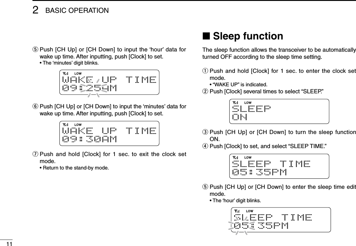 112BASIC OPERATIONt  Push [CH Up] or [CH Down] to input the ‘hour’ data for wake up time. After inputting, push [Clock] to set.  • The ‘minutes’ digit blinks.W A K E UP T I M E09:25AMy  Push [CH Up] or [CH Down] to input the ‘minutes’ data for wake up time. After inputting, push [Clock] to set.W A K E UP T I M E09:30AMu  Push  and hold  [Clock]  for 1  sec.  to exit the  clock  set mode.  • Return to the stand-by mode.n Sleep functionThe sleep function allows the transceiver to be automatically turned OFF according to the sleep time setting.q  Push and hold [Clock] for 1 sec. to enter the clock set mode.  • “WAKE UP” is indicated.w Push [Clock] several times to select “SLEEP.”SLEEPO Ne  Push [CH Up] or [CH Down] to turn the sleep function ON.r Push [Clock] to set, and select “SLEEP TIME.”S L E E P T I M E05:35PMt  Push [CH Up] or [CH Down] to enter the sleep time edit mode.  • The ‘hour’ digit blinks.S L E E P T I M E05:35PM