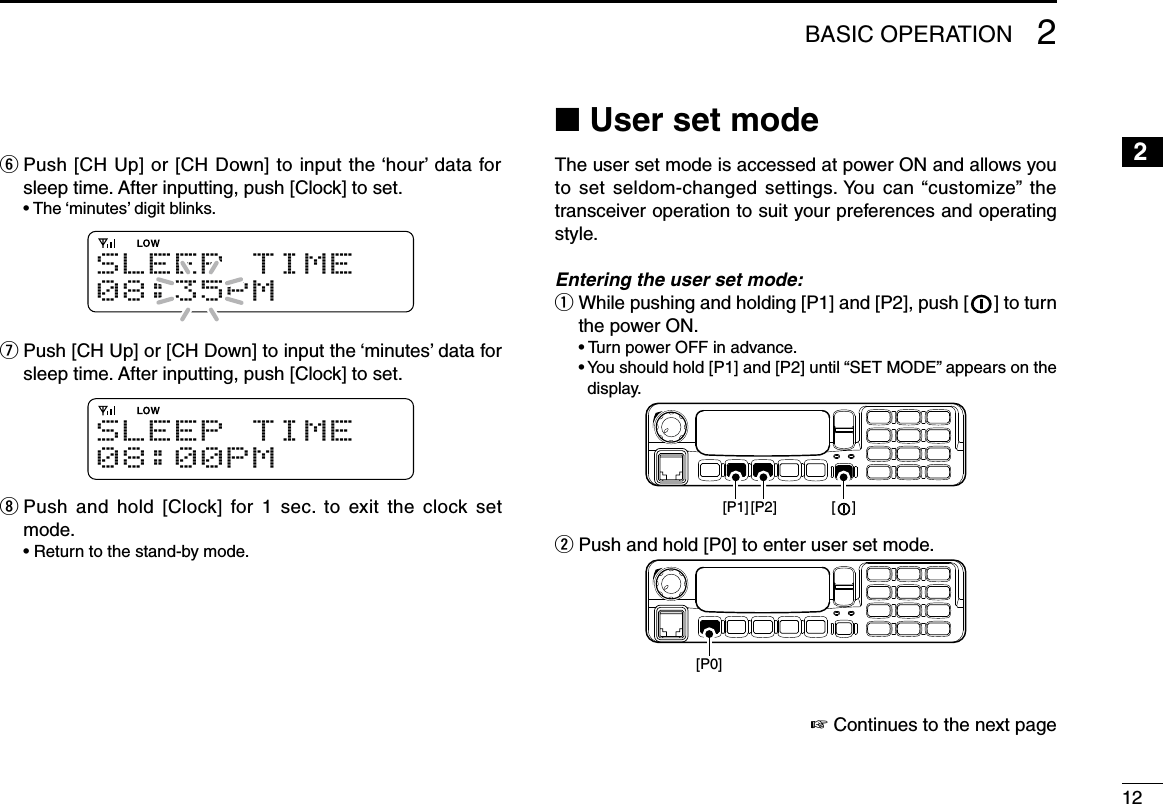 122BASIC OPERATION12345678910111213141516y  Push [CH Up] or [CH Down] to input the ‘hour’ data for sleep time. After inputting, push [Clock] to set.  • The ‘minutes’ digit blinks.S L E E P T I M E08:35PMu  Push [CH Up] or [CH Down] to input the ‘minutes’ data for sleep time. After inputting, push [Clock] to set.S L E E P T I M E08:00PMi  Push  and hold  [Clock]  for 1  sec.  to exit the  clock  set mode.  • Return to the stand-by mode.n User set modeThe user set mode is accessed at power ON and allows you to set seldom-changed settings. You  can “customize”  the transceiver operation to suit your preferences and operating style.Entering the user set mode:q  While pushing and holding [P1] and [P2], push [   ] to turn the power ON.  • Turn power OFF in advance.  •  You should hold [P1] and [P2] until “SET MODE” appears on the display.[P1] [P2] [    ]w Push and hold [P0] to enter user set mode.[P0]☞ Continues to the next page