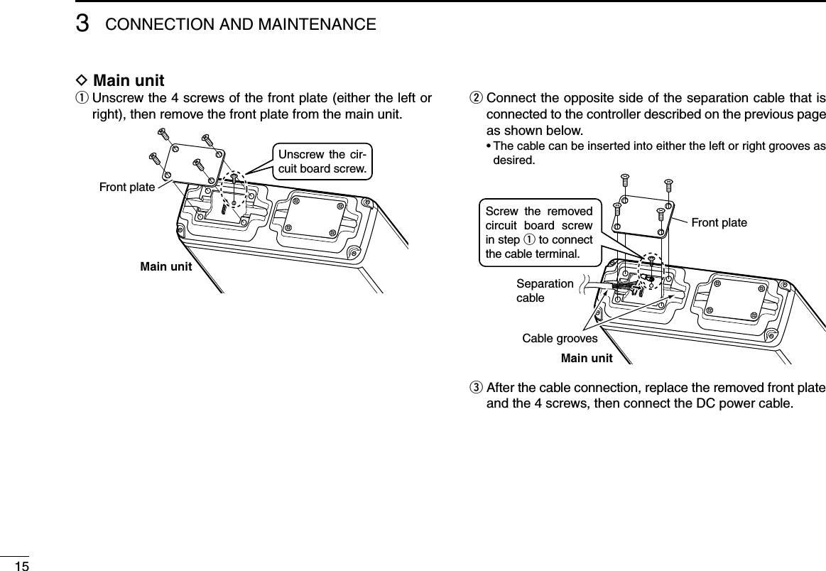 153CONNECTION AND MAINTENANCED Main unitq  Unscrew the 4 screws of the front plate (either the left or right), then remove the front plate from the main unit.Main unitUnscrew the  cir-cuit board screw.Front platew  Connect the opposite side of the separation cable that is connected to the controller described on the previous page as shown below.  •  The cable can be inserted into either the left or right grooves as desired.Main unitSeparationcableFront plateCable groovesScrew  the  removed circuit  board  screw in step q to connect the cable terminal.e  After the cable connection, replace the removed front plate and the 4 screws, then connect the DC power cable.