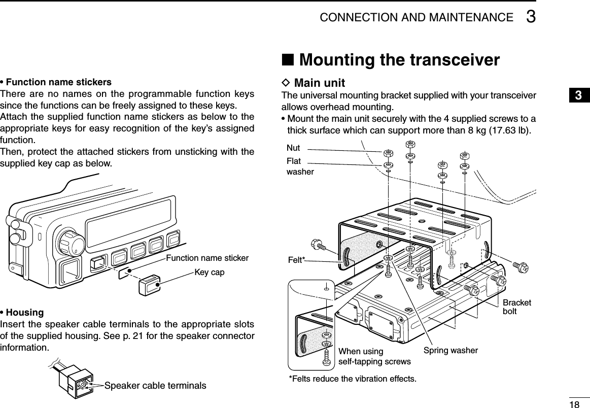 • Function name stickersThere are  no  names  on  the  programmable function keys since the functions can be freely assigned to these keys.Attach the supplied function name stickers as below to the appropriate keys for easy recognition of the key’s assigned function.Then, protect the attached stickers from unsticking with the supplied key cap as below.Function name stickerKey cap• HousingInsert the speaker cable terminals to the appropriate slots of the supplied housing. See p. 21 for the speaker connector information.Speaker cable terminalsn Mounting the transceiverD Main unitThe universal mounting bracket supplied with your transceiver allows overhead mounting.•  Mount the main unit securely with the 4 supplied screws to a thick surface which can support more than 8 kg (17.63 lb).*Felts reduce the vibration effects.FlatwasherNutFelt*Spring washerWhen usingself-tapping screwsBracketbolt183CONNECTION AND MAINTENANCE12345678910111213141516