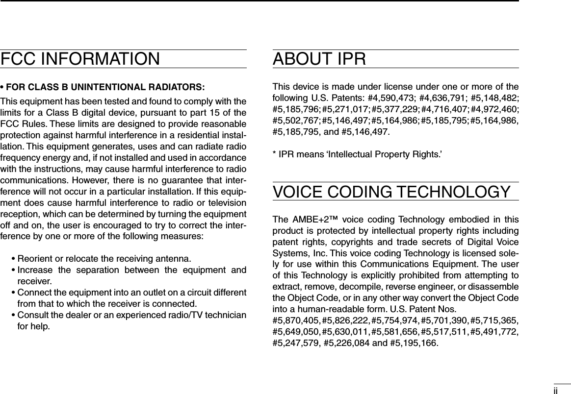 iiFCC INFORMATION• FOR CLASS B UNINTENTIONAL RADIATORS:This equipment has been tested and found to comply with the limits for a Class B digital device, pursuant to part 15 of the FCC Rules. These limits are designed to provide reasonable protection against harmful interference in a residential instal-lation. This equipment generates, uses and can radiate radio frequency energy and, if not installed and used in accordance with the instructions, may cause harmful interference to radio communications.  However,  there  is  no  guarantee that inter-ference will not occur in a particular installation. If this equip-ment does  cause harmful interference to radio or  television reception, which can be determined by turning the equipment off and on, the user is encouraged to try to correct the inter-ference by one or more of the following measures:  • Reorient or relocate the receiving antenna.  •  Increase  the  separation  between  the  equipment  and receiver.  •  Connect the equipment into an outlet on a circuit different from that to which the receiver is connected.  •  Consult the dealer or an experienced radio/TV technician for help.ABOUT IPRThis device is made under license under one or more of the following U.S. Patents: #4,590,473; #4,636,791; #5,148,482; #5,185,796; #5,271,017; #5,377,229; #4,716,407; #4,972,460; #5,502,767; #5,146,497; #5,164,986; #5,185,795; #5,164,986, #5,185,795, and #5,146,497.* IPR means ‘Intellectual Property Rights.’VOICE CODING TECHNOLOGYThe  AMBE+2™  voice  coding Technology  embodied  in  this product is  protected  by intellectual  property rights including patent  rights,  copyrights  and  trade  secrets  of  Digital  Voice Systems, Inc. This voice coding Technology is licensed sole-ly for use  within  this  Communications  Equipment. The user of this Technology is  explicitly prohibited from  attempting to extract, remove, decompile, reverse engineer, or disassemble the Object Code, or in any other way convert the Object Code into a human-readable form. U.S. Patent Nos.#5,870,405, #5,826,222, #5,754,974, #5,701,390, #5,715,365, #5,649,050, #5,630,011, #5,581,656, #5,517,511, #5,491,772, #5,247,579, #5,226,084 and #5,195,166.