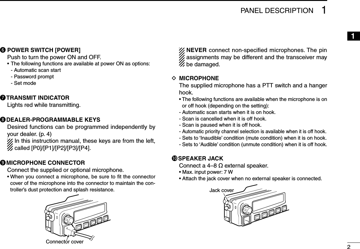 21PANEL DESCRIPTION12345678910111213141516y POWER SWITCH [POWER]  Push to turn the power ON and OFF.  • The following functions are available at power ON as options:    - Automatic scan start    - Password prompt    - Set modeu TRANSMIT INDICATOR   Lights red while transmitting.i DEALER-PROGRAMMABLE KEYS   Desired functions can be programmed independently by your dealer. (p. 4)  In this instruction manual, these keys are from the left, called [P0]/[P1]/[P2]/[P3]/[P4].o MICROPHONE CONNECTOR  Connect the supplied or optional microphone.  •  When you connect a microphone, be sure to ﬁt the connector cover of the microphone into the connector to maintain the con-troller’s dust protection and splash resistance.Connector cover   NEVER connect non-speciﬁed microphones. The pin assignments may be different and the transceiver may be damaged.D  MICROPHONE   The supplied microphone has a PTT switch and a hanger hook.  •  The following functions are available when the microphone is on or off hook (depending on the setting):  - Automatic scan starts when it is on hook.  - Scan is cancelled when it is off hook.  - Scan is paused when it is off hook.  - Automatic priority channel selection is available when it is off hook.  - Sets to ‘Inaudible’ condition (mute condition) when it is on hook.  - Sets to ‘Audible’ condition (unmute condition) when it is off hook.!0 SPEAKER JACK  Connect a 4–8 ø external speaker.  • Max. input power: 7 W  • Attach the jack cover when no external speaker is connected.Jack cover