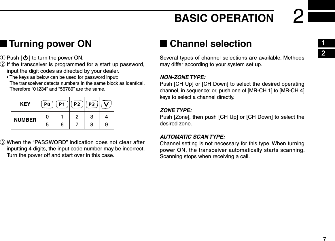 72BASIC OPERATION12345678910111213141516■ Turning power ONq Push [ ] to turn the power ON.w  If the transceiver is programmed for a start up password, input the digit codes as directed by your dealer.  •  The keys as below can be used for password input:     The transceiver detects numbers in the same block as identical.  Therefore “01234” and “56789” are the same.e  When the “PASSWORD” indication does not clear after inputting 4 digits, the input code number may be incorrect. Turn the power off and start over in this case.■ Channel selectionSeveral types of channel selections are available. Methods may differ according to your system set up.NON-ZONE TYPE:Push [CH Up] or [CH Down] to select the desired operating channel, in sequence; or, push one of [MR-CH 1] to [MR-CH 4] keys to select a channel directly.ZONE TYPE:Push [Zone], then push [CH Up] or [CH Down] to select the desired zone.AUTOMATIC SCAN TYPE:Channel setting is not necessary for this type. When turning power ON, the transceiver automatically starts scanning. Scanning stops when receiving a call.KEYNUMBER 0549382716