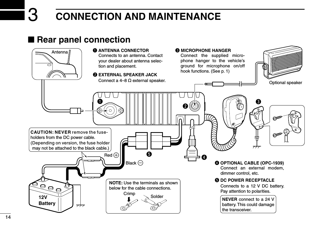 14erAntennaBlackRed12VBatterySolderCrimpNOTE: Use the terminals as shown below for the cable connections.q ANTENNA CONNECTORConnects to an antenna. Contact your dealer about antenna selec-tion and placement.qww EXTERNAL SPEAKER JACKConnect a 4–8 ø external speaker.e MICROPHONE HANGERConnect  the  supplied  micro-phone  hanger  to  the  vehicle’s ground  for  microphone  on/off hook functions. (See p. 1)r OPTIONAL CABLE (OPC-1939)tt DC POWER RECEPTACLEConnects  to  a  12 V  DC  battery. Pay attention to polarities.Optional speakerConnect  an  external  modem, dimmer control, etc.NEVER connect  to a  24 V battery. This could damage the transceiver.CAUTION: NEVER remove the fuse-holders from the DC power cable.(Depending on version, the fuse holder may not be attached to the black cable.)■ Rear panel connection3CONNECTION AND MAINTENANCE