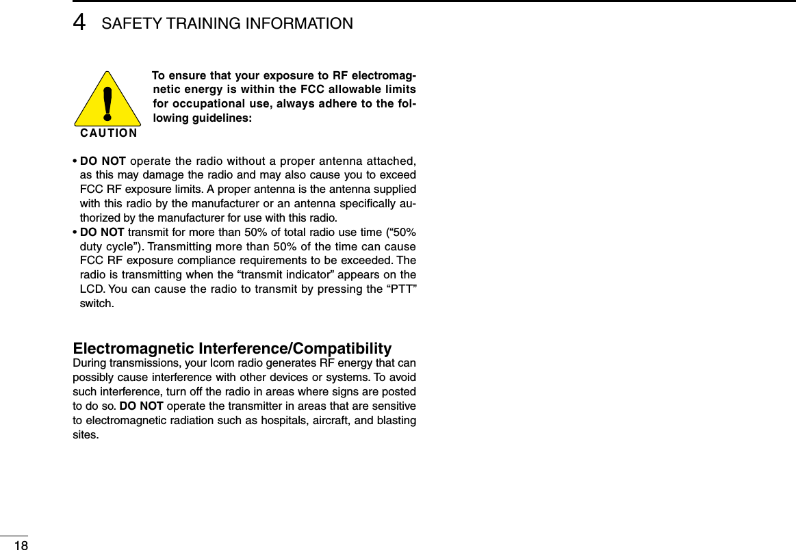 C AU T IO NTo ensure that your exposure to RF electromag-netic energy is within the FCC allowable limits for occupational use, always adhere to the fol-lowing guidelines:•  DO NOT operate the radio without a proper antenna attached, as this may damage the radio and may also cause you to exceed FCC RF exposure limits. A proper antenna is the antenna supplied with this radio by the manufacturer or an antenna speciﬁcally au-thorized by the manufacturer for use with this radio.•  DO NOT transmit for more than 50% of total radio use time (“50% duty cycle”). Transmitting more than 50% of the time can cause FCC RF exposure compliance requirements to be exceeded. The radio is transmitting when the “transmit indicator” appears on the LCD. You can cause the radio to transmit by pressing the “PTT” switch.Electromagnetic Interference/CompatibilityDuring transmissions, your Icom radio generates RF energy that can possibly cause interference with other devices or systems. To avoid such interference, turn off the radio in areas where signs are posted to do so. DO NOT operate the transmitter in areas that are sensitive to electromagnetic radiation such as hospitals, aircraft, and blasting sites.184SAFETY TRAINING INFORMATION