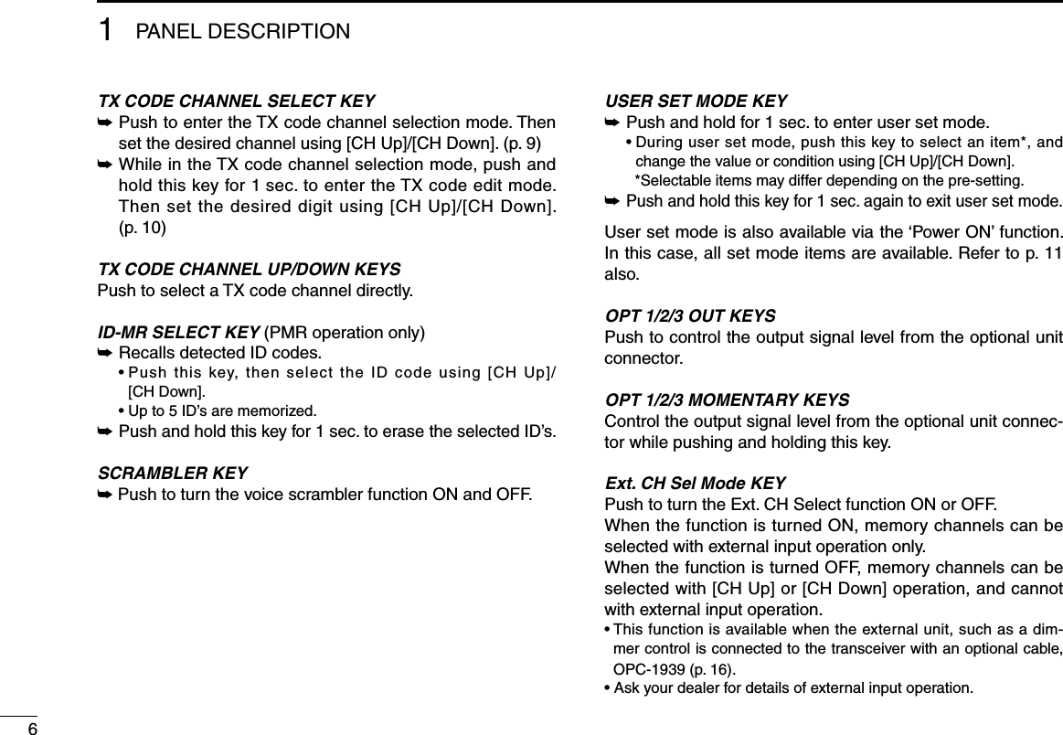 61PANEL DESCRIPTIONTX CODE CHANNEL SELECT KEY➥  Push to enter the TX code channel selection mode. Then set the desired channel using [CH Up]/[CH Down]. (p. 9)➥  While in the TX code channel selection mode, push and hold this key for 1 sec. to enter the TX code edit mode. Then set the desired digit using [CH Up]/[CH Down]. (p. 10)TX CODE CHANNEL UP/DOWN KEYSPush to select a TX code channel directly.ID-MR SELECT KEY (PMR operation only)➥ Recalls detected ID codes.  •  Push  this  key,  then  select  the  ID  code  using  [CH  Up]/ [CH Down].  • Up to 5 ID’s are memorized.➥ Push and hold this key for 1 sec. to erase the selected ID’s.SCRAMBLER KEY➥  Push to turn the voice scrambler function ON and OFF.USER SET MODE KEY➥  Push and hold for 1 sec. to enter user set mode.  •  During user set mode, push this key to select an item*, and change the value or condition using [CH Up]/[CH Down].    *Selectable items may differ depending on the pre-setting.➥  Push and hold this key for 1 sec. again to exit user set mode.User set mode is also available via the ‘Power ON’ function.  In this case, all set mode items are available. Refer to p. 11 also.OPT 1/2/3 OUT KEYSPush to control the output signal level from the optional unit connector.OPT 1/2/3 MOMENTARY KEYSControl the output signal level from the optional unit connec-tor while pushing and holding this key. Ext. CH Sel Mode KEYPush to turn the Ext. CH Select function ON or OFF. When the function is turned ON, memory channels can be selected with external input operation only. When the function is turned OFF, memory channels can be selected with [CH Up] or [CH Down] operation, and cannot with external input operation. •  This function is available when the external unit, such as a dim-mer control is connected to the transceiver with an optional cable, OPC-1939 (p. 16). •  Ask your dealer for details of external input operation.
