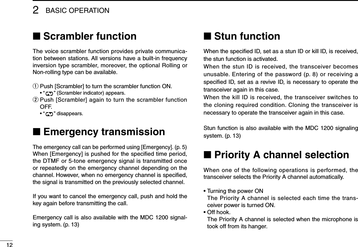 122BASIC OPERATION■ Scrambler functionThe voice scrambler function provides private communica-tion between stations. All versions have a built-in frequency inversion type scrambler, moreover, the optional Rolling or Non-rolling type can be available.q Push [Scrambler] to turn the scrambler function ON.  • “ ” (Scrambler indicator) appears.w  Push [Scrambler] again to turn the scrambler function OFF.  • “ ” disappears.■ Emergency transmissionThe emergency call can be performed using [Emergency]. (p. 5)When [Emergency] is pushed for the speciﬁed time period, the DTMF or 5-tone emergency signal is transmitted once or repeatedly on the emergency channel depending on the channel. However, when no emergency channel is speciﬁed, the signal is transmitted on the previously selected channel.If you want to cancel the emergency call, push and hold the key again before transmitting the call.Emergency call is also available with the MDC 1200 signal-ing system. (p. 13)■ Stun functionWhen the speciﬁed ID, set as a stun ID or kill ID, is received, the stun function is activated.When the stun ID is received, the transceiver becomes unusable. Entering of the password (p. 8) or receiving a speciﬁed ID, set as a revive ID, is necessary to operate the transceiver again in this case.When the kill ID is received, the transceiver switches to the cloning required condition. Cloning the transceiver is necessary to operate the transceiver again in this case.Stun function is also available with the MDC 1200 signaling system. (p. 13)■ Priority A channel selectionWhen one of the following operations is performed, the transceiver selects the Priority A channel automatically.• Turning the power ON   The Priority A channel is selected each time the trans-ceiver power is turned ON.• Off hook.   The Priority A channel is selected when the microphone is took off from its hanger.