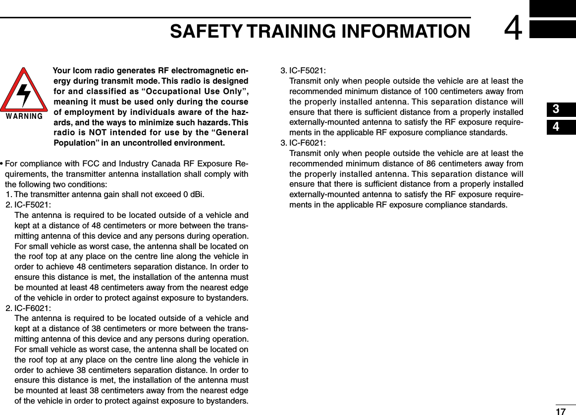 1734174SAFETY TRAINING INFORMATIONW AR N IN GYour Icom radio generates RF electromagnetic en-ergy during transmit mode. This radio is designed for and classified as “Occupational Use Only”, meaning it must be used only during the course of employment by individuals aware of the haz-ards, and the ways to minimize such hazards. This radio is NOT intended for use by the “General Population” in an uncontrolled environment.•  For compliance with FCC and Industry Canada RF Exposure Re-quirements, the transmitter antenna installation shall comply with the following two conditions:  1.  The transmitter antenna gain shall not exceed 0 dBi.  2.  IC-F5021:   The antenna is required to be located outside of a vehicle and kept at a distance of 48 centimeters or more between the trans-mitting antenna of this device and any persons during operation. For small vehicle as worst case, the antenna shall be located on the roof top at any place on the centre line along the vehicle in order to achieve 48 centimeters separation distance. In order to ensure this distance is met, the installation of the antenna must be mounted at least 48 centimeters away from the nearest edge of the vehicle in order to protect against exposure to bystanders.  2.  IC-F6021:   The antenna is required to be located outside of a vehicle and kept at a distance of 38 centimeters or more between the trans-mitting antenna of this device and any persons during operation. For small vehicle as worst case, the antenna shall be located on the roof top at any place on the centre line along the vehicle in order to achieve 38 centimeters separation distance. In order to ensure this distance is met, the installation of the antenna must be mounted at least 38 centimeters away from the nearest edge of the vehicle in order to protect against exposure to bystanders.  3.  IC-F5021:   Transmit only when people outside the vehicle are at least the recommended minimum distance of 100 centimeters away from the properly installed antenna. This separation distance will ensure that there is sufﬁcient distance from a properly installed externally-mounted antenna to satisfy the RF exposure require-ments in the applicable RF exposure compliance standards.  3.  IC-F6021:   Transmit only when people outside the vehicle are at least the recommended minimum distance of 86 centimeters away from the properly installed antenna. This separation distance will ensure that there is sufﬁcient distance from a properly installed externally-mounted antenna to satisfy the RF exposure require-ments in the applicable RF exposure compliance standards.125678910111213141516
