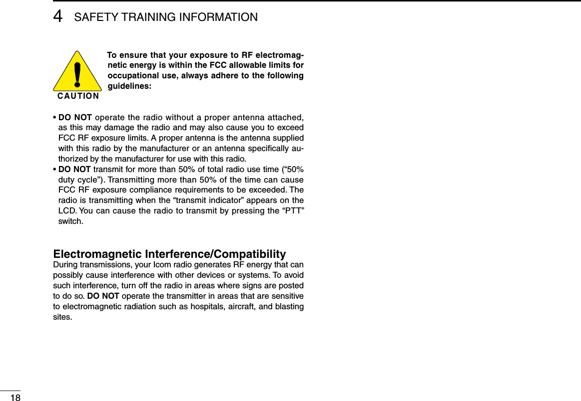 184SAFETY TRAINING INFORMATIONC AU T IO NTo ensure that your exposure to RF electromag-netic energy is within the FCC allowable limits for occupational use, always adhere to the following guidelines:•  DO NOT operate the radio without a proper antenna attached, as this may damage the radio and may also cause you to exceed FCC RF exposure limits. A proper antenna is the antenna supplied with this radio by the manufacturer or an antenna speciﬁcally au-thorized by the manufacturer for use with this radio.•  DO NOT transmit for more than 50% of total radio use time (“50% duty cycle”). Transmitting more than 50% of the time can cause FCC RF exposure compliance requirements to be exceeded. The radio is transmitting when the “transmit indicator” appears on the LCD. You can cause the radio to transmit by pressing the “PTT” switch.Electromagnetic Interference/CompatibilityDuring transmissions, your Icom radio generates RF energy that can possibly cause interference with other devices or systems. To avoid such interference, turn off the radio in areas where signs are posted to do so. DO NOT operate the transmitter in areas that are sensitive to electromagnetic radiation such as hospitals, aircraft, and blasting sites.