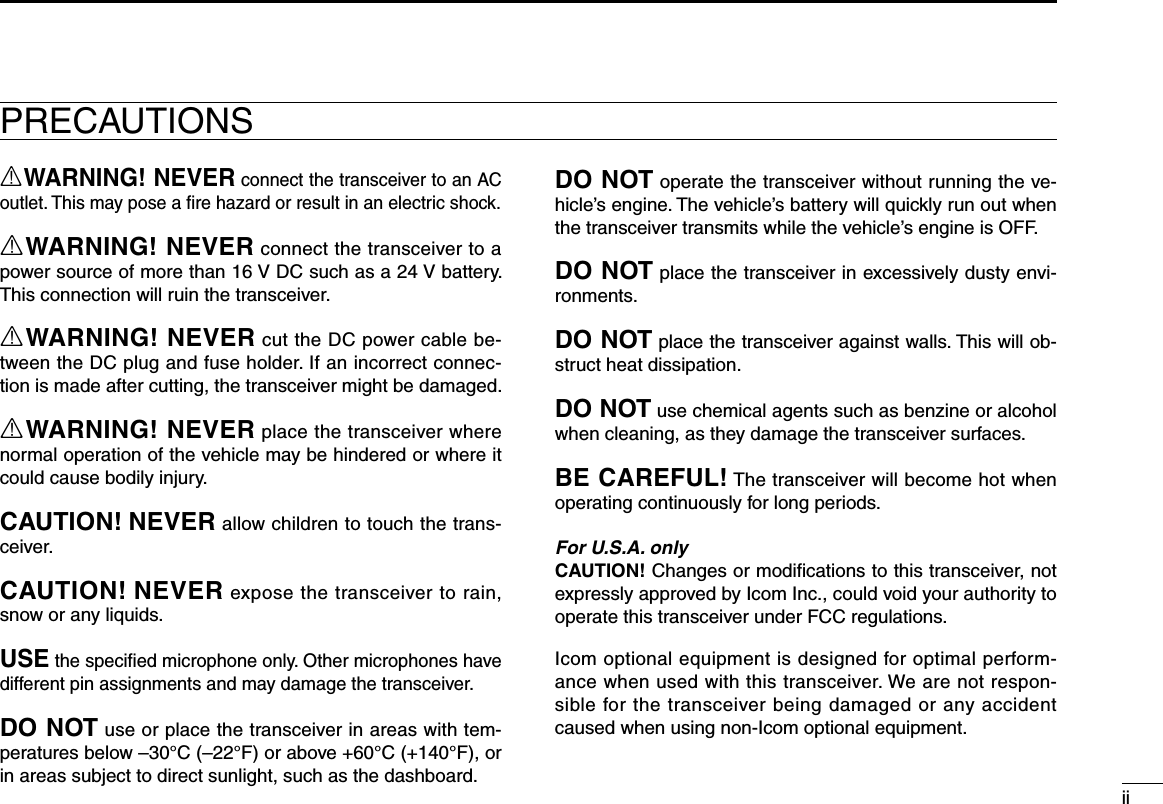 iiPRECAUTIONSRWARNING! NEVER connect the transceiver to an AC outlet. This may pose a ﬁre hazard or result in an electric shock.RWARNING! NEVER connect the transceiver to a power source of more than 16 V DC such as a 24 V battery. This connection will ruin the transceiver.RWARNING! NEVER cut the DC power cable be-tween the DC plug and fuse holder. If an incorrect connec-tion is made after cutting, the transceiver might be damaged.RWARNING! NEVER place the transceiver where normal operation of the vehicle may be hindered or where it could cause bodily injury.CAUTION! NEVER allow children to touch the trans-ceiver.CAUTION! NEVER expose the transceiver to rain, snow or any liquids.USE the speciﬁed microphone only. Other microphones have different pin assignments and may damage the transceiver.DO NOT use or place the transceiver in areas with tem-peratures below –30°C (–22°F) or above +60°C (+140°F), or in areas subject to direct sunlight, such as the dashboard.DO NOT operate the transceiver without running the ve-hicle’s engine. The vehicle’s battery will quickly run out when the transceiver transmits while the vehicle’s engine is OFF.DO NOT place the transceiver in excessively dusty envi-ronments.DO NOT place the transceiver against walls. This will ob-struct heat dissipation.DO NOT use chemical agents such as benzine or alcohol when cleaning, as they damage the transceiver surfaces.BE CAREFUL! The transceiver will become hot when operating continuously for long periods.For U.S.A. onlyCAUTION! Changes or modiﬁcations to this transceiver, not expressly approved by Icom Inc., could void your authority to operate this transceiver under FCC regulations.Icom optional equipment is designed for optimal perform-ance when used with this transceiver. We are not respon-sible for the transceiver being damaged or any accident caused when using non-Icom optional equipment.