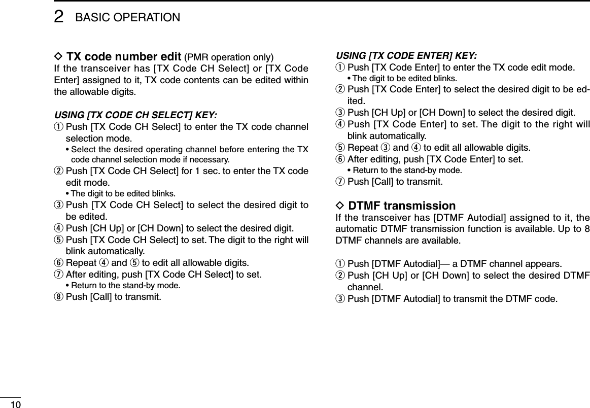 102BASIC OPERATIOND TX code number edit (PMR operation only)If the transceiver has [TX Code CH Select] or [TX Code Enter] assigned to it, TX code contents can be edited within the allowable digits.USING [TX CODE CH SELECT] KEY:q  Push [TX Code CH Select] to enter the TX code channel selection mode.  •  Select the desired operating channel before entering the TX code channel selection mode if necessary.w  Push [TX Code CH Select] for 1 sec. to enter the TX code edit mode.  • The digit to be edited blinks.e  Push [TX Code CH Select] to select the desired digit to be edited.r Push [CH Up] or [CH Down] to select the desired digit.t  Push [TX Code CH Select] to set. The digit to the right will blink automatically.y Repeat r and t to edit all allowable digits.u After editing, push [TX Code CH Select] to set.  • Return to the stand-by mode.i Push [Call] to transmit.USING [TX CODE ENTER] KEY:q  Push [TX Code Enter] to enter the TX code edit mode.  • The digit to be edited blinks.w  Push [TX Code Enter] to select the desired digit to be ed-ited.e  Push [CH Up] or [CH Down] to select the desired digit.r  Push [TX Code Enter] to set. The digit to the right will blink automatically.t  Repeat e and r to edit all allowable digits.y  After editing, push [TX Code Enter] to set.  • Return to the stand-by mode.u  Push [Call] to transmit.D DTMF transmissionIf the transceiver has [DTMF Autodial] assigned to it, the automatic DTMF transmission function is available. Up to 8 DTMF channels are available.q Push [DTMF Autodial]— a DTMF channel appears.w  Push [CH Up] or [CH Down] to select the desired DTMF channel.e  Push [DTMF Autodial] to transmit the DTMF code.